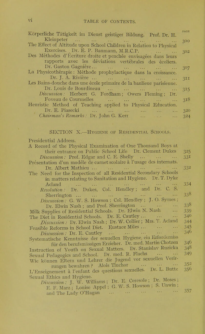 Korperliche Tatigkeit im Dienst geistiger Bildung. Prof. Dr. H. Kleinpeter ... ... ... ... ... ... ^oo The Effect of Altitude upon School Children in Relation to Physical Exercises. ^ Dr. E. P. Baumann, M.R.C.P. 302 Des Methodes d'Ecriture droite et penchee envisagees dans leurs rapports avec les deviations vertebrales des ecoliers. Dr. Gaston Gagniere... ... ... ... ... ... 307 I^a Physicotherapie: Methode prophylactique dans la croissance. Dr. J. A. Riviere ... ... ... ... ... ... 311 I/CS Bains-douche dans une ecole primaire de la banlieue parisienne. Dr. lyouis de Bourdineau ... ... ... ... ... 315 Discussion: Herbert G. Fordham; Owers Fleming; Dr. Foveau de Courmelles ... ... ... ... ... 318 Heuristic Method of Teaching applied to Physical Education. Dr. E. Piasecki ... ... ... ... ... ... 320 Chairman's Remarks : Dr. John G. Kerr ... ... ... 324 SECTION X.—Hygiene of Residential Schools. Presidential Address. A Record of the Physical Examination of One Thousand Boys at their entrance on Public School Dife Dr. Clement Dukes 325 Discussion: Prof. Edgar and C. E. Shelly 33i Presentation d'un modele de carnet scolaire a I'usage des internats. Dr. Albert Mathieu 332 The Need for the Inspection of all Residential Secondary Schools in matters relating to Sanitation and Hygiene. Dr. T. Dyke Acland 334 ResoUition: Dr. Dukes, Col. Hendley; and Dr. C. S. Sherrington ... ... ... ■•• •■• ••• ••• 33^ Discussion: G. W. S. Howson ; Col. Hendley ; J. O. Symes ; Dr. Elwin Nash ; and Prof. Sherrington 338 Milk Supphes of Residential Schools. Dr. Elwin N. Nash ... 339 The Diet in Residential Schools. Dr. E. Cautley 340 Dismssion : Dr. Elwin Nash ; Dr. W. Collier ; Mrs. 'W Acland 344 Feasible Reforms in School Diet. Eustace Miles 345 Discussion: Dr. E. Cautley ; • • 34f> Systematische Kenntnisse der sexuellen Hygiene, ein Erforderniss fur den berufsmiissigen Erzieher. Dr. med. Martm Chotzen 34 Instruction of Youth on Sexual Matters. Dr. Stanislav Ruzicka 34-'> Sexual Pedagogics and School. Dr. med. R. Flachs ... ••• 349 Wie konnen Eltcrn und I^ehrer die Jugend vox sexuellen \ enr- rungen bewahren ? Alois Tluchor .•• ••• ••■ L'Enseignement a 1'enfant des questions sexueUes. Dr. 1^. -butto 350 Sexual Ethics and Hygiene. , ^ Discussion: J. W. Williams; Dr. E. Ceresole ; Dr. Moses ; E. F. Marz ; Louise Appel ; G. W. S. Howson ; S. Unwin ; and The Lady O'Hagan ... ••• • ■ 357