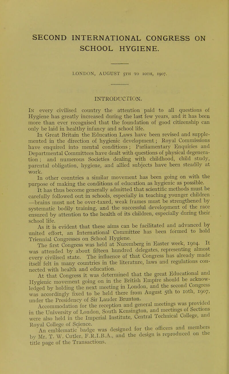 SECOND INTERNATIONAL CONGRESS ON SCHOOL HYGIENE. LONDON, AUGUST 5TH to ioth, 1907. INTRODUCTION. In every civilised country the attention paid to all questions of Hygiene has greatly increased during the last few years, and it has been more than ever recognised that the foundation of good citizenship can only be laid in healthy infancy and school life. In Great Britain the Education lyaws have been revised and supple- mented in the direction of hygienic development; Royal Commissions have enquired into mental conditions ; Parliamentary Enquiries and Departmental Committees have dealt with questions of physical degenera- tion ; and numerous Societies dealing with childhood, child study, parental obUgation, hygiene, and allied subjects have been steadily at work. In other countries a similar movement has been going on with the purpose of making the conditions of education as hygienic as possible. It has thus become generally admitted that scientific methods must be carefully followed out in schools, especially in teaching younger children —^brains must not be over-taxed, weak frames must be strengthened by systematic bodily training, and the successful development of the race ensured by attention to the health of its children, especially during their school life. As it is evident that these aims can be facilitated and advanced by united effort, an International Committee has been formed to hold Triennial Congresses on School Hygiene. The first Congress was held at Nuremberg in Easter week, 1904. It was attended by about fifteen hundred delegates, representing almost every civilised state. The influence of that Congress has already made itself felt in many countries in the literature, laws and regulations con- nected with health and education. At that Congress it was determined that the great Educational and Hygienic movement going on in the British Empire should be acknow- ledged by holding the next meeting in I^ondon, and the second Congress was accordingly fixed to be held there from August 5th to loth, 1907, under the Presidency of Sir I^auder Brunton. Accommodation for the reception and general meetings was piovuled in the University of I^ondon, South Kensington, and lueetings ot Sections were also held in the Imperial Institute, Central Technical College, and Royal College of Science. , . An emblematic' badge was designed for the officers and members by Mr. T. W. Cutier, F.R.I.B.A., and the design is reproduced on Uio title page of the Transactions.