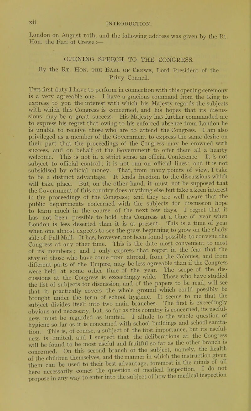 lyondon on August lotli, and the following address was given by the lit. Hon. the Earl of Crewe:— OPENING SPEECH TO THE CONGRESS. By the Rt. Hon. the Eari< of Crewe, Lord President of the Privy Council. The first duty I have to perform in connection with this opening ceremony is a very agreeable one. I have a gracious command from the King to express to you the interest with which his Majesty regards the subjects with which this Congress is concerned, and his hopes that its discus- sions may be a great success. His Majesty has further commanded me to express his regret that owing to his enforced absence from I^ondon he is unable to receive those who are to attend the Congress. I am also privileged as a member of the Government to express the same desire on their part that the proceedings of the Congress ma}' be crowned with success, and on behalf of the Government to offer them all a hearty welcome. This is not in a strict sense an official Conference. It is not subject to official control; it is not run on official lines; and it is not subsidised by official money. That, from many points of view, I take to be a distinct advantage. It lends freedom to the discussions which will take place. But, on the other hand, it must not be supposed that the Government of this country does anything else but take a keen interest in the proceedings of the Congress; and they are well aware that the public departments concerned with the subjects for discussion hope to learn much in the course of the next few days. I regret that it has not been possible to hold this Congress at a time of year when lyondon is less deserted than it is at present. This is a time of year when one almost expects to see the grass beginning to grow on the shady side of Pall Mall. It has, however, not been fomad possible to convene the Congress at any other time. This is the date most convenient to most of its members ; and I only express that regret in the fear that the stay of those who have come from abroad, from the Colonies, and from different parts of the Empire, may be less agreeable than if the Congress were held at some other time of the year. The scope of the dis- cussions at the Congress is exceedingly wide. Those who have studied the list of subjects for discussion, and of the papers to be read, will see that it practically covers the whole ground which could possibly be brought under the term of school hygiene. It seems to me that the subject divides itself into two main branches. The first is exceedmgly obvious and necessary, but, so far as this comitry is concerned, its useful- ness must be regarded as limited. I allude to the whole question of hygiene so far as it is concerned with school buildings and school sanita- tion. This is, of course, a subject of the first importance, but its useful- ness is limited, and I suspect that the deliberations at the Congress will be found to be most useful and fruitful so far as tlie other branch is concerned. On this second branch of the subject, namely, the health of the children tliemselves, and the manner in which the instruction given them can be used to their best advantage, foremost in the minds of all here necessarily comes the question of medical inspection. I do not propose in any way to enter into the subject of how the medical inspection