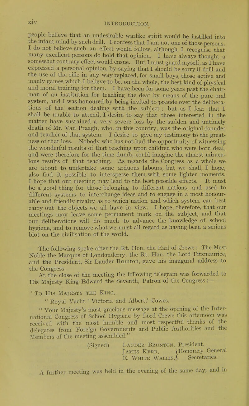 people believe that an undesirable warlike spirit would be instilled into the infant mind by such drill. I confess that I am not one of those persons. I do not believe such an effect would follow, although I recognise that many excellent persons do hold that opinion. I have always thought a somewhat contrary effect would ensue. But I must guard myself, as I have expressed a personal opinion, by saying that I should be sorry if drill and the use of the rifle in any way replaced, for small boys, those active and manly games which I believe to be, on the whole, the best kind of physical and moral training for them. I have been for some years past the chair- man of an institution for teaching the deaf by means of the pure oral system, and I was honoured by being invited to preside over the delibera- tions of the section dealing with the subject; but as I fear that I shall be unable to attend, I desire to say that those interested in the matter have sustained a very severe loss by the sudden and untimely death of Mr. Van Praagh, who, in this country, was the original founder and teacher of that system. I desire to give my testimony to the great- ness of that loss. Nobody who has not had the opportunity of witnessing the wonderful results of that teaching upon children who were born deaf, and were therefore for the time dumb, could imagine the almost miracu- lous results of that teaching. As regards the Congress as a whole we are about to undertake some arduous labours, but we shall, I hope, also find it possible to intersperse them with some lighter moments. I hope that our meeting may lead to the best possible effects. It must be a good thing for those belonging to different nations, and used to different systems, to interchange ideas and to engage in a most honour- able and friendly rivalry as to which nation and which system can best carry out the objects we all have in view. I hope, therefore, that our meetings may leave some permanent mark on the subject, and that our deliberations will do much to advance the knowledge of school hygiene, and to remove what we must all regard as having been a serious blot on the civilisation of the world. The following spoke after the Rt. Hon. the Earl of Crewe : The Most Noble the Marquis of Londonderry, the Rt. Hon. the T^ord Fitzmaurice, and the President, Sir I.auder Brunton, gave his inaugural address to the Congress. At the close of the meeting the following telegram was forwarded to His Majesty King Edward the vSeventh, Patron of the Congress :—  To His Majesty the King,  Royal Yacht ' Victoria and Albert,' Cowes.  Your Majesty's most gracious message at the opening of the Inter- national Congress of School Hygiene by I.ord Crewe this- afternoon was received with the most humble and most respectful thanks of the delegates from Foreign Governments and Public Authorities and the Members of the meeting assembled. (Signed) lyAUDER Brunton, President. James Kerr, ^Honorary General B. White Waixis,) Secretaries. A further meeting was held in the evening of the same day, and in