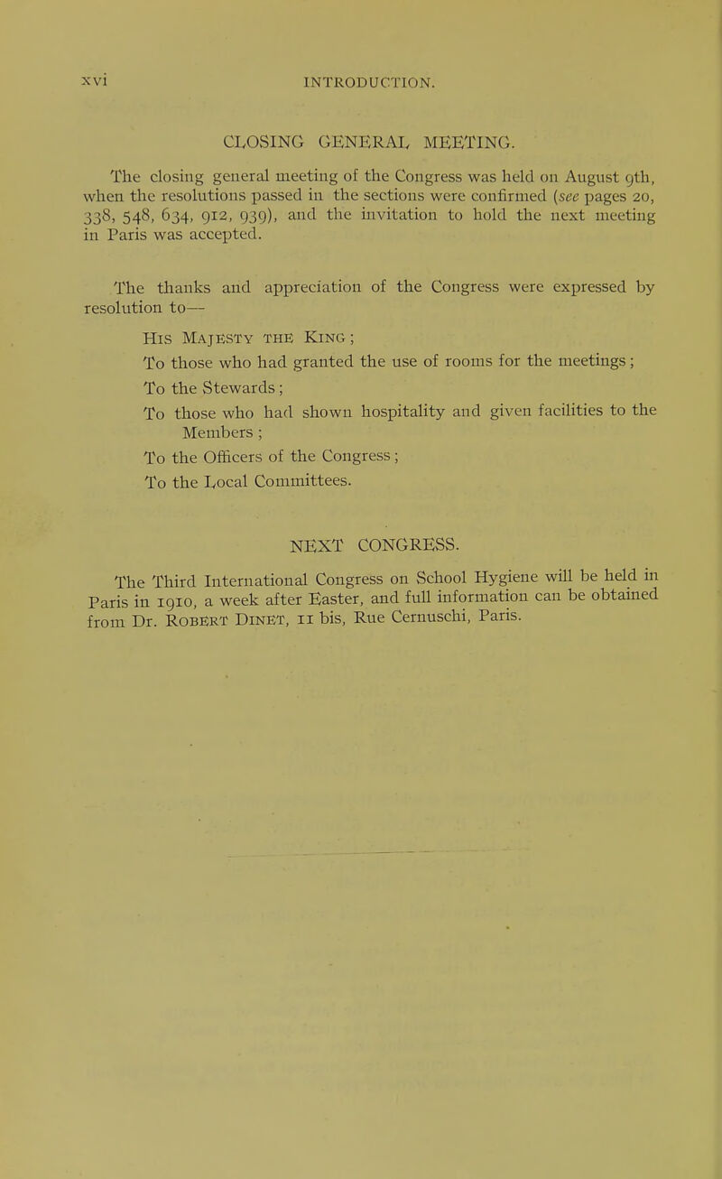 CLOSING GENERAL MEETING. The closing general meeting of the Congress was held on August gth, when the resolutions passed in the sections were confirmed {see pages 20, 338, 548, 634, 912, 939), and the invitation to hold the next meeting in Paris was accepted. The tlaanks and appreciation of the Congress were expressed by resolution to— His Majesty the King; To those who had granted the use of rooms for the meetings; To the Stewards; To those who had shown hospitality and given facilities to the Members ; To the Officers of the Congress; To the Local Committees. NEXT CONGRESS. The Third International Congress on School Hygiene will be held in Paris in 1910, a week after Easter, and full information can be obtamed from Dr. Robert Dinet, ii bis, Rue Cernuschi, Paris.