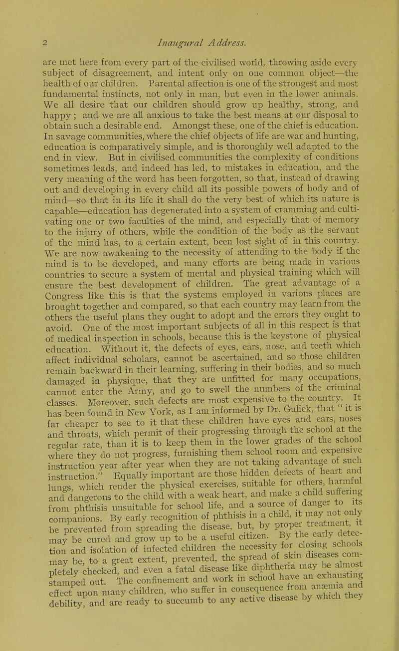 are met here from every part of the civiHsed world, throwing aside every subject of disagreement, and intent only on one common object—the health of our children. Parental affection is one of the strongest and most fundamental instincts, not only in man, but even in the lower animals. We all desire that our children should grow up healthy, strong, and happy ; and we are all anxious to take the best means at our disj)osal to obtain such a desirable end. Amongst these, one of the chief is education. In savage communities, where the chief objects of life are war and hunting, education is comparatively simple, and is thorouglily well adapted to the end in view. But in civilised communities the complexity of conditions sometimes leads, and indeed has led, to mistakes in education, and the very meaning of the word has been forgotten, so that, instead of drawing out and developing in every child ah. its possible powers of body and of mind—so that in its life it shall do the very best of which its nature is capable—education has degenerated into a system of cramming and culti- vating one or two faculties of the mind, and especially that of memory to the injury of others, while the condition of the body as the servant of the mind has, to a certain extent, been lost sight of in this country. We are now awakening to the necessity of attending to the body if the mind is to be developed, and many efforts are being made in various countries to secure a system of mental and physical training which wiU ensure the best development of children. The great advantage of a Congress Hke this is that the systems employed in various places are brought together and compared, so that each country may learn from the others the useful plans they ought to adopt and the errors they ought to avoid. One of the most important subjects of all in this respect is that of medical inspection in schools, because this is the keystone of physical education. Without it, the defects of eyes, ears, nose, and teeth which affect individual scholars, cannot be ascertained, and so those children remain backward in their learning, suffering in their bodies, and so much damaged in physique, that they are unfitted for many occupations cannot enter the Army, and go to swell the numbers of the criminal classes. Moreover, such defects are most expensive to the country. It has been found in New York, as I am informed by Dr. Guhck, that it is far cheaper to see to it that these children have eyes and ears, noses and throats, which permit of their progressing through the school at the regular rate, than it is to keep them in the lower grades of the school where they do not progress, furnishing them school room and expensive instruction year after year when they are not taking advantage of such instruction. Equally important are those hidden dfcts of heart mid lungs, which render the physical exercises, suitable for others, harmful and dangerous to the child with a weak heart, and make a child suffering from phthisis unsuitable for school life, and a ^^^^f.^ ^/^f companions. By early recognition of phthisis m a child, it may not only be prevented from spreading the disease, but, by proper treatment, it xnay be cured and grow up to be a useful citizen. By the early detec- tion and isolation of infected children the -^^^^^fl'^'l.;^''^^ may be to a great extent, prevented, the spread of skm diseases com Setelv checked, and even a fatal disease Hke diphtheria may be almost stSnped out V confinement a,id work in school have an exhaustuig efl^ct^upon many children, who suffer in consequence from aiu.mia and debUity and are ready to succumb to any active disease by which they