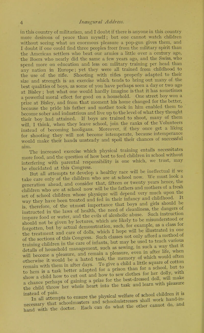 in this country of militarism, and I doubt if there is anyone in this country more desirous of peace than myself; but one cannot watch children without seeing what an enormous pleasure a pop-gun gives them, and I doubt if one could find three peoples freer from the military spirit than the American settlers who beat our armies a little over a century ago, the Boers who nearly did the same a few years ago, and the Swiss, who spend more on education and less on military training per head than any nation in Europe; yet they were all trained from childhood to the use of the rifle. Shooting with rifles properly adapted to their size and strength is an exercise which tends to bring out many of the best qualities of boys, as some of you have perhaps seen a day or two ago at Bisley; but what one would hardly imagine is that it has sometimes a powerful moral effect for good on a household. One street boy won a prize at Bisley, and from that moment his home changed for the better, because the pride his father and mother took in him enabled them to become sober and industrious and Uve up to the level of what they thought their boy had attained. If boys are trained to shoot, many of them will, I think, when they leave school, join the ranks of the Volunteers instead of becoming hooHgans. Moreover, if they once get a Uking for shooting they will not become intemperate, because intemperance would make their hands unsteady and spoil their chances of successful ^^The increased exercise which physical training entails necessitates more food, and the question of how best to feed children in school without interfering with parental responsibiUty is one which, we trust, may be elucidated at this Congress. . But all attempts to develop a healthy race will be ineffectual if we take care only of the children who are at school now. We must look a generation ahead, and consider that, fifteen or twenty years hence the children who are at school now will be the fathers and mothers of a fresh set of school children whose physique will depend ^^ry much upon the way they have been treated and fed in their infancy and childhood^ It r therefore, of the utmost importance that boys and girls should be nkructed in the laws of health, the need of cleanhness the dangers of immre food or water, and the evils of alcoholic abuse. Such instruction houTd nofbe grven by lectures, which are Ukely to be misunderstood or forgotten b^ actual demonstration, such, for example, as a class for the tteatoent and care of dolls, which I hope will be ^^^t-ted in ot^j of the sections of this Congress. Such classes not only afford a method of tra nLg cSd en iir the cafe of infants, but may be used to teach various deS of household management, such as will become a pleasure, and remain a pleasure, even in after Hie wnen Otherwise S would be a hated task, the memory of which wou d ofte Smahr with them in after days. To give a child a little square of cotton ToTem S a task better adapted for a prison than for ^ ^drool but to Iw : child how to cut out and how to - d^^^^^^^^^^^ i^ake t\f c\M&er ^^^^^^^ ^---^ TanTwiCfe doS;^ can do what the other cannot do. and