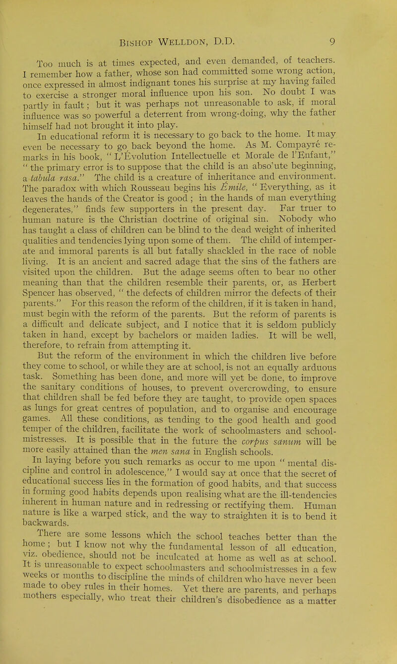 Too much is at times expected, and even demanded, of teachers. 1 remember how a father, whose son had committed some wrong action, once expressed in almost indignant tones his surprise at my having failed to exercise a stronger moral influence upon his son. No doubt I was partly in fault; but it was perhaps not unreasonable to ask, if moral influence was so powerful a deterrent from wrong-doing, why the father himself had not brought it into play. In educational reform it is necessary to go back to the home. It may even be necessary to go back beyond the home. As M. Compayre re- marks in his book, L'Evolution Intellectuelle et Morale de I'Enfant,  the primary error is to suppose that the child is an absolute beginning, a tabula rasa. The child is a creature of inheritance and environment. The paradox with which Rousseau begins his Emile,  Everything, as it leaves the hands of the Creator is good ; in the hands of man everything degenerates, finds few supporters in the present day. Far truer to human nature is the Christian doctrine of original sin. Nobody who has taught a class of children can be blind to the dead weight of inherited qualities and tendencies lying upon some of them. The child of intemper- ate and immoral parents is all but fatally shackled in the race of noble living. It is an ancient and sacred adage that the sins of the fathers are visited upon the children. But the adage seems often to bear no other meaning than that the children resemble their parents, or, as Herbert Spencer has observed,  the defects of children mirror the defects of their parents. For this reason the reform of the children, if it is taken in hand, must begin with the reform of the parents. But the reform of parents is a difficult and delicate subject, and I notice that it is seldom publicly taken in hand, except by bachelors or maiden ladies. It will be well, therefore, to refrain from attempting it. But the reform of the environment in which the children live before they come to school, or while they are at school, is not an equally arduous task. Something has been done, and more will yet be done, to improve the sanitary conditions of houses, to prevent overcrowding, to ensure that children shaU be fed before they are taught, to provide open spaces as lungs for great centres of population, and to organise and encourage games. All these conditions, as tending to the good health and good temper of the children, facilitate the work of schoolmasters and school- mistresses. It is possible that in the future the corpus sanum will be more easily attained than the men sana in KngHsh schools. In laying before you such remarks as occur to me upon  mental dis- cipHne and control in adolescence, I would say at once that the secret of educational success Hes in the formation of good habits, and that success in forming good habits depends upon reaHsing what are the ill-tendencies inherent m human nature and in redressing or rectifying them. Human nature is hke a warped stick, and the way to straighten it is to bend it backwards. There are some lessons which the school teaches better than the home ; but I know not why the fundamental lesson of all education viz_. obedience, should not be inculcated at home as well as at school. It is unreasonable to expect schoolmasters and schoolmistresses in a few weeks or months todiscipHne the minds of children who have never been made to obey rules in their homes. Yet there are parents, and perhaps mothers especially, who treat their children's disobedience as a matter