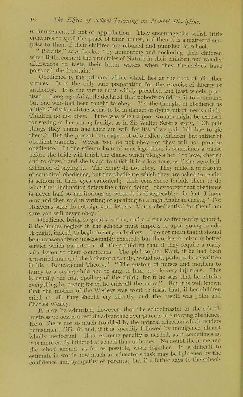 of amusement, if not of approbation. They encourage the selfish Httle creatures to spoil the peace of their homes, and then it is a matter of sur- prise to thein if their children are rebuked and punished at school.  Parents, says I,ocke,  by humouring and cockering their children when little, corrupt the principles of Nature in their children, and wonder afterwards to taste their bitter waters when they themselves have poisoned the fountain. Obedience is the primary virtue which lies at the root of all other virtues. It is the only sure preparation for the exercise of liberty or authority. It is the virtue most widely preached and least widely prac- tised. Ivong ago Aristotle declared that nobody could be fit to conuuand but one who had been taught to obey. Yet the thought of obedience as a high Christian virtue seems to be in danger of dying out of men's minds. Children do not obey. Time was when a poor woman might be excused for saying of her young family, as in Sir Walter Scott's story,  Oh puir things they maun hae their ain will, for it's a' we puir folk hae to gie them. But the present is an age, not of obedient children, but rather of obedient parents. Wives, too, do not obey—or they will not promise obedience. In the solemn hour of marriage there is sometimes a pause before the bride wiU finish the clause which pledges he:  to love, cherish and to obey, and she is apt to finish it in a low tone, as if she were hah- ashamed of saying it. The clergy do not obey. They make a profession of canonical obedience, but the obedience which they are asked to render is seldom in their eyes canonical; their conscience forbids them to do what their inclination deters them from doing ; they forget that obedience is never half so meritorious as when it is disagreeable ; in fact, I have now and then said in writing or speaking to a high Anglican curate,  For Heaven's sake do not sign your letters 'Yours obediently,' for then I am sure you wiU never obey. Obedience being so great a virtue, and a virtue so frequently ignored, if the homes neglect it, the schools must impress it upon young muids. It ought, indeed, to begin in very early days. I do not mean that it should be unreasonably or unseasonably exacted ; but there is scarcely any better service which parents can do their children than if they require a ready submission to their commands. The philosopher Kant, if he had been a married man and the father of a family, would not, perhaps, have written in his  Educational Theory,  The custom of nurses and mothers to hurry to a crying child and to smg to him, etc., is very injurious. This is usually the first spoiling of the child; for if he sees that he obtains everything by crying for it, he cries all the more. But it is well known that the mother of the Wesleys was wont to insist that, if her children cried at all, they should cry silently, and the result was John and Charles Wesley. It may be admitted, however, that the schoolmaster or the school- mistress possesses a certain advantage over parents in enforcing obedience. He or she is not so much troubled by the natural aifection which renders punishment difficult and, if it is speedily followed by indulgence,^ almost wholly ineffectual. If an extreme penalty is needed, as it sometimes is, it is more easily inflicted at school than at home. No doubt the home and the school should, as far as possible, work together. It is difficult to estimate in words how much an educator's task may be lightened by the confidence and sympathy of parents; but if a father says to the school-