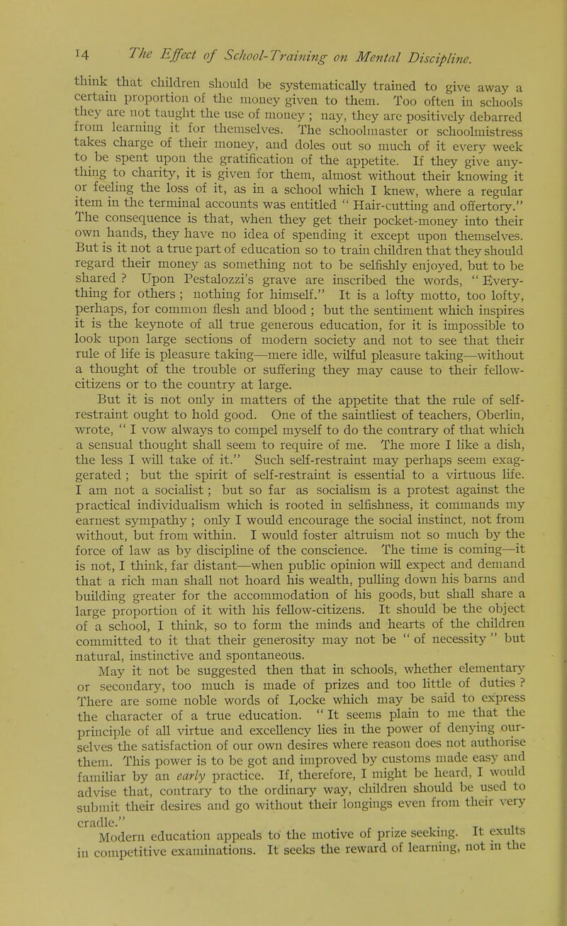think that children should be systematically trained to give away a certani proportion of the money given to them. Too often in schools they are not taught the use of money ; nay, they are positively debarred from learning it for themselves. The schoolmaster or schoolmistress takes charge of their money, and doles out so much of it every week to be spent upon the gratification of the appetite. If they give any- thing to charity, it is given for them, almost without their knowing it or feeling the loss of it, as in a school which I knew, where a regular item in the terminal accounts was entitled  Hair-cutting and offertory. The consequence is that, when they get their pocket-money into their own hands, they have no idea of spending it except upon themselves. But is it not a true part of education so to train children that they should regard their money as something not to be selfishly enjoyed, but to be shared ? Upon Pestalozzi's grave are inscribed the words,  Every- thing for others ; nothing for himself. It is a lofty motto, too lofty, perhaps, for common flesh and blood ; but the sentiment which inspires it is the keynote of all true generous education, for it is impossible to look upon large sections of modern society and not to see that their rule of life is pleasure taking—mere idle, wiHul pleasure taking—without a thought of the trouble or suffering they may cause to their feUow- citizens or to the country at large. But it is not only in matters of the appetite that the rule of self- restraint ought to hold good. One of the saintUest of teachers, Oberlin, wrote,  I vow always to compel myself to do the contrary of that which a sensual thought shall seem to require of me. The more I like a dish, the less I will take of it. Such self-restraint may perhaps seem exag- gerated ; but the spirit of self-restraint is essential to a virtuous life. I am not a socialist; but so far as socialism is a protest against the practical individualism which is rooted in selfishness, it commands my earnest sympathy; only I would encourage the social instinct, not from without, but from within. I would foster altruism not so much by the force of law as by discipline of the conscience. The time is coming—it is not, I think, far distant—when public opinion wiU expect and demand that a rich man shall not hoard his wealth, puUing down his barns and building greater for the accommodation of his goods, but shall share a large proportion of it with his feUow-citizens. It should be the object of a school, I think, so to form the minds and hearts of the children committed to it that their generosity may not be of necessity  but natural, instinctive and spontaneous. May it not be suggested then that in schools, whether elementary or secondary, too much is made of prizes and too little of duties ? There are some noble words of lyocke which may be said to express the character of a true education.  It seems plain to me that the principle of all virtue and exceUency lies in the power of denying our- selves the satisfaction of our own desires where reason does not authorise them. This power is to be got and improved by customs made easy and familiar by an early practice. If, therefore, I might be heard, I would advise that, contrary to the ordinary way, children should be used to submit their desires and go without their longings even from their very ' Modern education appeals to the motive of prize seeking. It exults in competitive examinations. It seeks the reward of learning, not m the