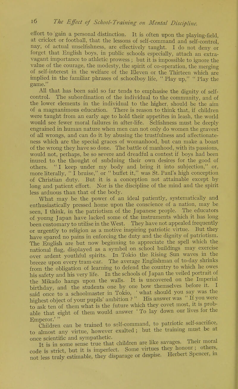 effort to gain a personal distinction. It is often upon the playing-field, at cricket or football, that the lessons of self-command and self-control', nay, of actual unselfishness, are effectively taught. I do not deny or forget that English boys, in public schools especially, attach an extra- vagant importance to athletic prowess ; but it is impossible to ignore the value of the courage, the modesty, the spirit of co-operation, the merging of self-interest in the welfare of the Eleven or the Thirteen which are impHed in the famihar phrases of schoolboy life,  Play up,  Play the game. All that has been said so far tends to emphasise the dignity of self- control. The subordination of the individual to the community, and of the lower elements in the individual to the higher, shovild be the aim of a magnanimous education. There is reason to think that, if children were taught from an early age to hold their appetites in leash, the world would see fewer moral failures in after-life. Selfishness must be deeply engrained in human nature when men can not only do women the gravest of all wrongs, and can do it by abusing the trustfulness and affectionate- ness which are the special graces of womanhood, but can make a boast of the wrong they have so done. The battle of manhood, with its passions, would not, perhaps, be so severe and dreadful a contest if boys had been inured to the thought of subduing their own desires for the good of others.  I keep under my body and bring it into subjection, or, more literally,  I bruise, or  buffet it, was St. Paul's high conception of Christian duty. But it is a conception not attainable except by long and patient effort. Nor is the discipline of the mind and the spirit less arduous than that of the body. What may be the power of an ideal patiently, sj'-stematically and enthusiastically pressed home upon the conscience of a nation, may be seen, I think, in the patriotism of the Japanese people. The educators of young Japan have lacked some of the instruments which it has long been customary to utiUse in the West. They have not appealed frequently or urgently to religion as a motive inspiring patriotic virtue. But they have spared no pains in enforcing the duty and the dignity of patriotism. The English are but now beginning to appreciate the speU which the national flag, displayed as a symbol on school buildings may exercise over ardent youthful spirits. In Tokio the Rising Sun waves m the breeze upon every tram-car. The average Englishman of to-day shruiks from the obUgation of learning to defend the country to which he owes his safety and his very hfe. In the schools of Japan the veiled portrait of the Mikado hangs upon the walls. It is uncovered on the Imperial birthday and the students one by one bow themselves before it. I said once to a schoolmaster in Tokio, ' what should you say was the highest object of your pupils' ambition ?  His answer was  If you were to ask ten of them what is the future which they covet most, it is prob- able that eight of them would answer ' To lay down our hves for the ^ThMren can be trained to self-command, to patriotic self-sacrifice, to almost any virtue, however exalted ; but the training must be at once scientific and sympathetic. . It is in some sense true that children are hke savages. Iheir moral code is strict, but it is imperfect. Some virtues they honour ; others, not less truly estimable, they disparage or despise. Herbert Spencer, m