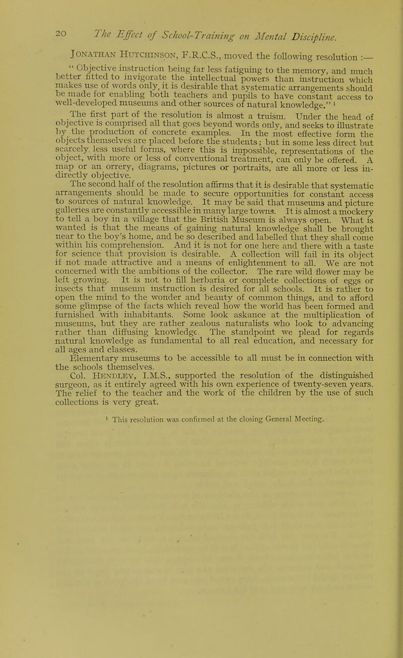 Jonathan Hutchinson, F.R.C.S., moved the foUowing resolution :—  Objective instruction being far less fatiguing to the memory, and much better fitted to nivigorate the inteUectual powers than mstruction which makes use of words only, it is desurable that systematic arrangements should be made for enabling both teachers and pupils to have constant access to well-developed museums and other sources of natural knowledge. ^ The first part of the resolution is almost a truism. Under the head of objective is comprised all that goes beyond words only, and seeks to illustrate by the production of concrete examples. In the most effective form the objects themselves are placed before the students; but in some less direct but scarcely less usefid forms, where this is impossible, representations of the object, with more or less of conventional treatment, can only be offered. A map or an orrery, diagrams, pictures or portraits, are all more or less in- directly objective. The second half of the resolution affirms that it is desirable that systematic arrangements should be made to secure opportmiities for constant access to sources of natural knowledge. It may be said that museums and picture galleries are constantly accessible in many large towns. It is almost a mockery to tell a boy in a village that the British Musernn is always open. What is wanted is that the means of gaining natural knowledge shah be brought near to the boy's home, and be so described and labeUed that they shaU come vsdthin liis comprehension. And it is not for one here and there with a taste for science that provision is desirable. A collection wiU fail in its object if not made attractive and a means of enhghtemnent to aU. We are not concerned with the ambitions of the collector. The rare wild flower may be left growing. It is not to fill herbaria or complete collections of eggs or insects that musetun instruction is desired for all schools. It is rather to open the mind to the wonder and beauty of common things, and to afford some glimpse of the facts wliich reveal how the world has been formed and furnished with inhabitants. Some look askance at the multiphcation of niusemns, but they are rather zealous naturahsts who look to advancing rather than diffusing knowledge. The standpoint we plead for regards natural knowledge as ftmdamental to all real education, and necessary for ah ages and classes. Elementary museums to be accessible to all must be in connection with the schools themselves. Col. HEndIvEy, I.M.S., supported the resolution of the distinguished surgeon, as it entirely agreed with his ovra. experience of twenty-seven years. The relief to the teacher and the work of the children by the use of such collections is very great. ' This resolution was confirmed at the closing General Meeting.