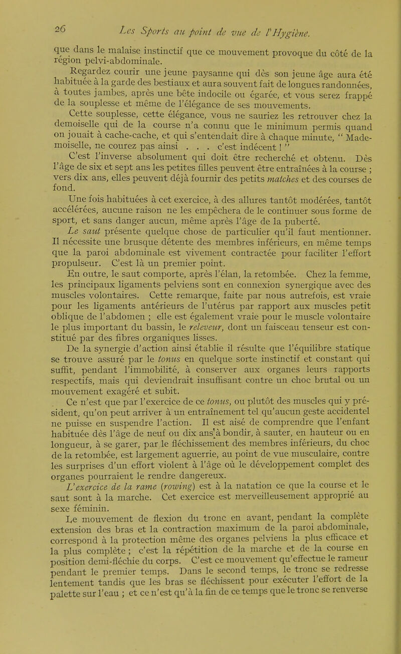 que dans le malaise instinctif que ce mouvement provoque du cote de la region pelvi-abdominale. Regardez courir une jeune paysanne qui des son jeune age aura ete habituee a la garde des bestiaux et aura souvent fait de longues randonnees, a toutes jambes, apres une bete indocile ou egaree, et vous serez frapp6 de la souplesse et menie de I'elegauce de ses niouvements. Cette souplesse, cette elegance, vous ne sauriez les retrouver chez la demoiselle qui de la course n'a connu que le minimum permis quand on jouait a cache-cache, et qui s'entendait dire a chaque minute,  Made- moiselle, ne courez pas ainsi . . . c'est indecent!  C'est I'inverse absolument qui doit etre recherche et obtenu. Des I'age de six et sept ans les petites fiUes peuvent etre entrainees a la course ; vers dix ans, elles peuvent deja fournir des petits matches et des courses de fond. Une fois habituees a cet exercice, a des allures tan tot moderees, tantot accelerees, aucune raison ne les empechera de le continuer sous forme de sport, et sans danger aucun, meme apres I'age de la puberte. Le saut presente quelque chose de particulier qu'il faut mentiouner. II necessite une brusque detente des membres inferieurs, en meme temps que la parol abdominale est vivement contractee pour faciliter I'effort propulseur. C'est la un premier point. En outre, le saut comporte, apres I'elan, la retombee. Chez la femme, les principaux Hgaments pelviens sont en connexion synergique avec des muscles volontaires. Cette remarque, faite par nous autrefois, est vraie pour les hgaments anterieurs de I'uterus par rapport aux muscles petit oblique de 1'abdomen ; elle est egalement vraie pour le muscle volontaire le plus important du bassin, le releveur, dont un faisceau tenseur est con- stitue par des fibres organiques lisses. De la synergic d'action ainsi etablie il resulte que I'equilibre statique se trouve assure par le tonus en quelque sorte instinctif et constant qui sufht, pendant I'immobilite, a conserver aux organes leurs rapports respectifs, mais qui deviendrait insuffisant contre un choc brutal ou un mouvement exagere et subit. Ce n'est que par 1'exercice de ce tonus, on plutot des muscles qui y pre- sident, qu'on pent arriver a un entrainement tel qu'aucun geste accidentel ne puisse en suspendre Taction. II est aise de comprendre que I'enfant habituee des I'age de neuf ou dix ans'abondir, a sauter, en hauteur ou en longueur, a se garer, par le flechissement des membres inferieurs, du choc de la retombee, est largement aguerrie, au point de vue musculaire, contre les surprises d'un effort violent a I'age oii le developpement complet des organes pourraient le rendre dangereux. L'exercice de la rame {rowing) est a la natation ce que la course et le saut sont a la marche. Cet exercice est merveilleusement approprie au sexe feminin. De mouvement de flexion du tronc en avant, pendant la complete extension des bras et la contraction maximum de la parol abdominale, correspond a la protection meme des organes pelviens la plus efficace et la plus complete ; c'est la repetition de la marche et de la course en position demi-flechie du corps. C'est ce mouvement qu'effectue le ramcur pendant le premier temps. Dans le second temps, le tronc se redresse lentement tandis que les bras se flechissent pour executer I'effort de la palette sur I'eau ; et ce n'est qu'a la fin de ce temps que le tronc se renverse