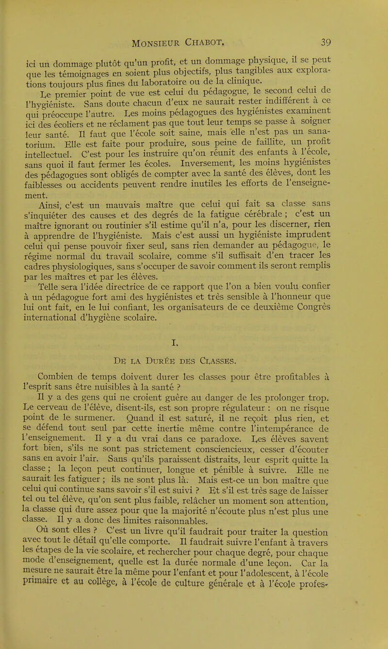 ici un dommage plutot qu'un profit, et un dommage physique, il se peut que les temoignages en soient plus objectifs, plus tangibles aux explora- tions toujours plus fines du laboratoire ou de la clinique. Le premier point de vue est celui du pedagogue, le second celui de I'hygieniste. Sans doute chacun d'eux ne saurait rester indifferent a ce qui preoccupe I'autre. Les moins pedagogues des hygiemstes exanunent ici des ecoliers et ne reclament pas que tout leur temps se passe a soigner leur sante. II faut que I'ecole soit saine, mais elle n'est pas un sana- torium. Ella est faite pour produire, sous peine de faillite, un profit intellectuel. C'est pour les instruire qu'on reunit des enfants a I'ecole, sans quoi il faut fermer les ecoles. Inversement, les moins hygienistes des pedagogues sont obliges de compter avec la sante des eleves, dont les faiblesses ou accidents peuvent rendre inutiles les efforts de I'enseigne- ment. Ainsi, c'est un mauvais maitre que celui qui fait sa classe sans s'inquieter des causes et des degres de la fatigue cerebrale; c'est un maitre ignorant ou routinier s'il estime qu'il n'a, pour les discemer, rien a apprendre de I'hygieniste. Mais c'est aussi un hygieniste imprudent celui qui pense pouvoir fixer seul, sans rien demander au pedagogue, le regime normal du travail scolaire, comme s'il suffisait d'en tracer les cadres physiologiques, sans s'occuper de savoir comment ils seront remplis par les maitres et par les eleves. Telle sera I'idee directrice de ce rapport que Ton a bien voulu confier a un pedagogue fort ami des hygienistes et tres sensible a I'honneur que lui out fait, en le lui confiant, les organisateurs de ce deuxieme Congres international d'hygiene scolaire. I. De I,A DurCE des CI.ASSES. Combien de temps doivent durer les classes pour etre profitables a I'esprit sans etre nuisibles a la sante ? II y a des gens qui ne croient guere au danger de les prolonger trop. lyC cerveau de I'eleve, disent-ils, est son propre regulateur : on ne risque point de le surmeuer. Quand il est sature, il ne revolt plus rien, et se defend tout seul par cette inertie meme contre I'intemperance de I'enseignement. II y a du vrai dans ce paradoxe. L,es eleves savent fort bien, s'Us ne sont pas strictement consciencieux, cesser d'ecouter sans en avoir I'air. Sans qu'ils paraissent distraits, leur esprit quitte la classe ; la legon peut continuer, longue et penible a suivre. EUe ne saurait les fatiguer ; ils ne sont plus la. Mais est-ce un bon maitre que celui qui continue sans savoir s'il est suivi ? Et s'il est tres sage de kisser tel ou tel eleve, qu'on sent plus faible, relacher un moment son attention, la classe qui dure assez pour que la majorite n'ecoute plus n'est plus une classe. II y a done des limites raisonnables. Oil sont elles ? C'est un livre qu'il faudrait pour traiter la question avec tout le detail qu'elle comporte. II faudrait suivre 1'enfant a travers les etapes de la vie scolaire, et rechercher pour chaque degre, pour chaque mode d'enseignement, quelle est la duree normale d'une legon. Car la mesure ne saurait etre la meme pour 1'enfant et pour 1'adolescent, a I'ecole pnmajre et au college, a I'ecole de culture generale et a I'ecole profes-