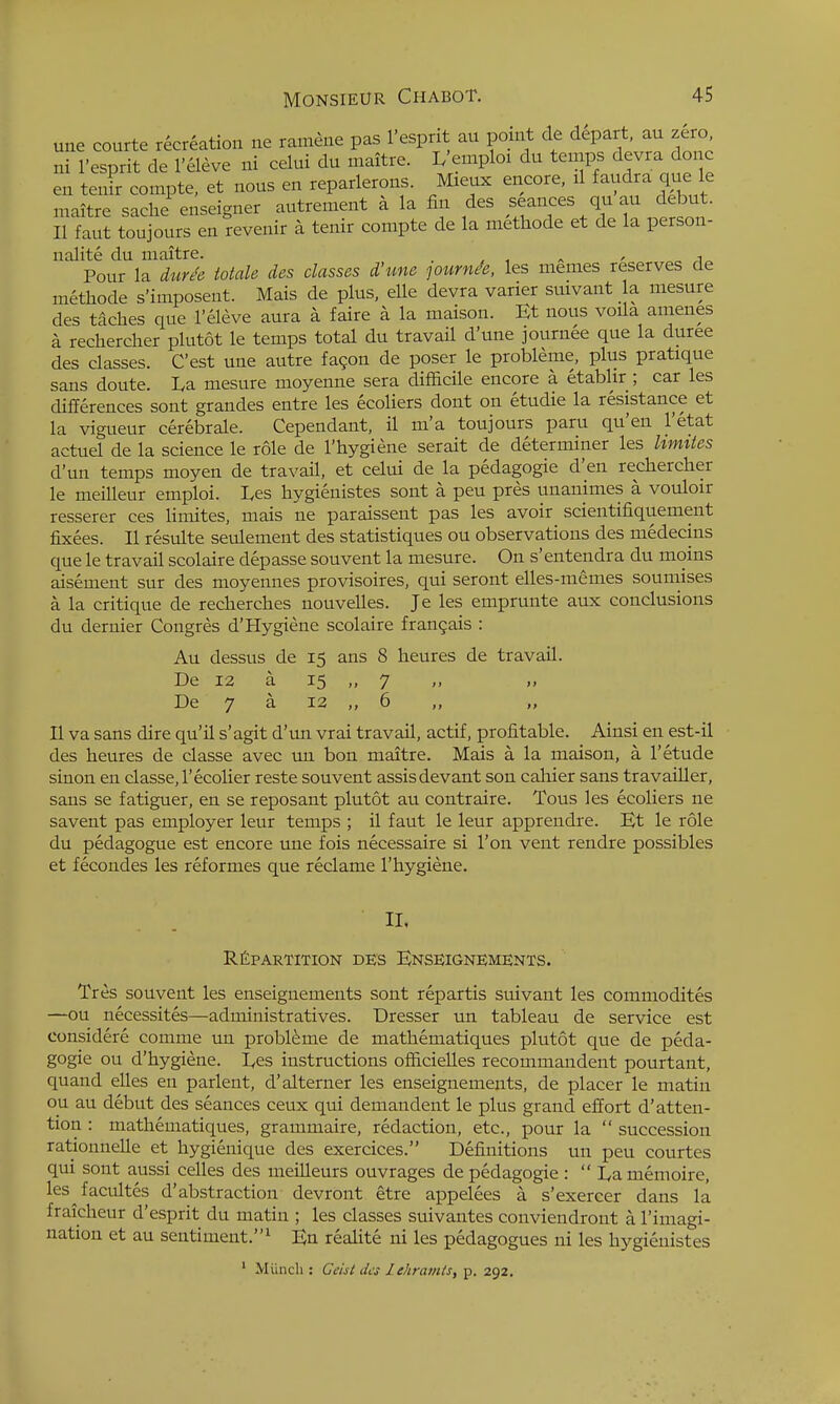 une courte recreation ne ramene pas I'esprit au point de depart, au zero ni I'esprit de I'eleve ni celui du maitre. L'emploi du temps devra done ^n teTcompte. et nous en reparlerons. Mieux encore, ^1 -dra que e maitre sache enseigner autrement a la fin des seances qu au debut. II faut toujours en revenir a tenir compte de la methode et de la person- nalite du maitre. _ ^ , , Pour la dur^e Male des classes d'une lournee, les memes reserves de methode s'imposent. Mais de plus, elle devra varier suivant la. mesure des taches que I'eleve aura a faire a la maison. Et nous voila amenes a rechercher plutot le temps total du travail d'une journee que la duree des classes. C'est une autre fagon de poser le probleme, plus pratique sans doute. La mesure moyenne sera difficile encore a etablir ; car les differences sont grandes entre les ecoliers dont on etudie la resistance et la vigueur cerebrale. Cependant, il m'a toujours paru qu'en I'etat actuel de la science le role de I'hygiene serait de determiner les Umiies d'un temps moyen de travail, et celui de la pedagogic d'en rechercher le meilleur emploi. Les hygienistes sont a peu pres unanimes a vouloir resserer ces limites, mais ne paraissent pas les avoir scientifiquement fixees. II resulte seulement des statistiques ou observations des medecins que le travail scolaire depasse souvent la mesure. On s'entendra du moins aisement sur des moyennes provisoires, qui seront elles-memes soumises a la critique de recherches nouvelles. Je les emprunte aux conclusions du dernier Congres d'Hygiene scolaire fran9ais : Au dessus de 15 ans 8 heures de travail. De 12 a 15 „ 7 » De 7 a 12 „ 6 „ „ II va sans dire qu'il s'agit d'un vrai travail, actif, profitable. Ainsi en est-il des heures de classe avec im bon maitre. Mais a la maison, a I'etude sinon en classe,I'ecolier reste souvent assisdevant son calaier sans travailler, sans se fatiguer, en se reposant plutot au contraire. Tous les ecoliers ne savent pas employer leur temps ; il faut le leur apprendre. Et le role du pedagogue est encore une fois necessaire si Ton vent rendre possibles et fecondes les reformes que reclame I'hygiene. II. REPARTITION DES EnSEIGNEMENTS. Tres souvent les enseignements sont repartis suivant les commodites —ou necessites—administratives. Dresser un tableau de service est considere comme un probleme de mathematiques plutot que de peda- gogic ou d'hygiene. Les instructions officielles recommandent pourtant, quand elles en parlent, d'alterner les enseignements, de placer le matin ou au debut des seances ceux qui demandent le plus grand effort d'atten- tion : mathematiques, grammaire, redaction, etc., pour la  succession rationnelle et hygieiiique des exercices. Definitions un peu courtes qui sont aussi celles des meilleurs ouvrages depedagogie:  Lamemoire, les^facultes d'abstraction devront etre appelees a s'exercer dans la fraicheur d'esprit du matin ; les classes suivantes conviendront a I'imagi- nation et au sentiment.^ En realite ni les pedagogues ni les hygienistes ' Miinch : Ceist des lehramls, p. 292.