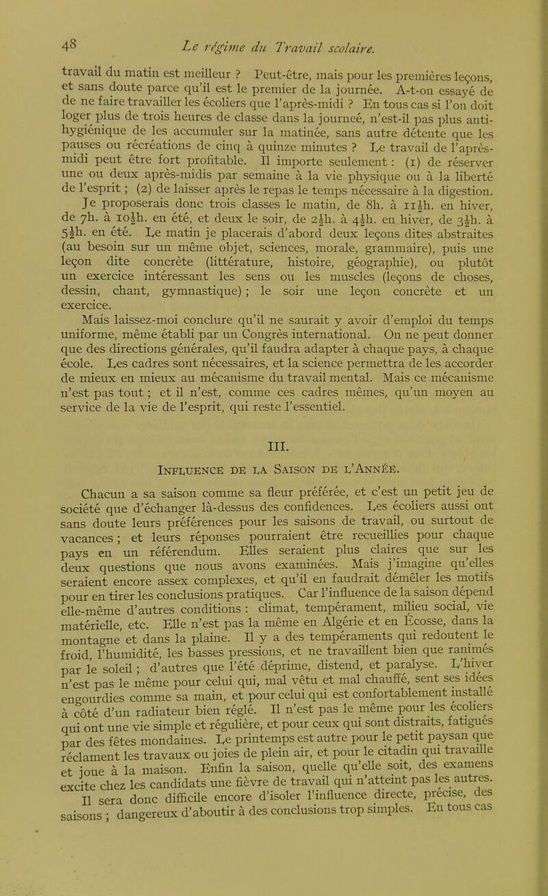 travail du matin est meilleur ? Peut-etre, mais pour les premieres IcQons, et sans doute parce qu'il est le premier de la journee. A-t-ou essaye de de ne faire travailler les ecoliers que I'apres-midi ? En tons cas si I'on doit loger plus de trois heures de classe dans la journee, n'est-il pas plus anti- hygienique de les accumuler sur la matinee, sans autre detente que les pauses ou recreations de cinq a quinze minutes ? Le travail de I'apres- midi pent etre fort profitable. II importe seulement : (i) de reserver une ou deux apres-midis par semaine a la vie physique ou a la liberte de I'esprit; (2) de laisser apres le repas le temps necessaire a la digestion. Je proposerais done trois classes le matin, de 8h. a ii^h. en hiver, de 7I1. a 10Jh. en ete, et deux le soir, de 2|h. a 4^h. en hiver, de 3jh. a 5jh. en ete. Le matin je placerais d'abord deux le9ons dites abstraites (au besoin sur un meme objet, sciences, morale, grammaire), puis une legon dite concrete (litter ature, histoire, geographic), ou plutot un exercice interessant les sens ou les muscles (lemons de choses, dessin, chant, gymnastique) ; le soir une legon concrete et un exercice. Mais laissez-moi conclure qu'il ne saurait y avoir d'emploi du temps uniforme, meme etabli par un Congres international. On ne pent donner que des directions generales, qu'il faudra adapter a chaque pays, a chaque ecole. Les cadres sont necessaires, et la science permettra de les accorder de mieux en mieux au mecanisme du travail mental. Mais ce mecauisme n'est pas tout; et il n'est, comme ces cadres memes, qu'un moyen au service de la vie de I'esprit, qui reste I'essentiel. III. INF1.UENCE DE I.A Saison de l'Ann^e. Chacun a sa saison comme sa fleur preferee, et c'est un petit jeu de societe que d'echanger la-dessus des confidences. Les ecoliers aussi ont sans doute leurs preferences pour les saisons de travail, ou surtout de vacances; et leurs reponses pourraient etre recueillies pour chaque pays en un referendum. Elles seraient plus claires que sur les deux questions que nous avons examinees. Mais j'imagine qu'elles seraient encore assex complexes, et qu'il en faudrait demeler les motifs pour en tirer les conclusions pratiques. Car I'influence de la saison depend elle-meme d'autres conditions : climat, temperament, milieu social, vie materielle, etc. Elle n'est pas la meme en Algerie et en Ecosse, dans la montagne' et dans la plaine. II y a des temperaments qui redoutent le froid I'humidite, les basses pressions, et ne travaillent bien que ranimes par le soleil; d'autres que I'ete deprime, distend, et paralyse. L'hiver n'est pas le meme pour celui qui, mal vetu et mal chaufEe, sent ses idees engourdies comme sa main, et pour celui qui est confortablement installe k cote d'un radiateur bien regie. II n'est pas le meme pour les ecohers qui ont une vie simple et reguliere, et pour ceux qui sont distraits, fatigues par des fetes mondaines. Le printemps est autre pour le petit paysan que reclament les travaux ou joies de plein air, et pour le citadm qui travaille et ioue a la maison. Enfin la saison, quelle qu'elle soit, des examens excite Chez les candidats une fievre de travail qui n'atteint pas les autres. II sera done difficile encore d'isoler I'influence directe, precise, des saisons ; dangereux d'aboutir a des conclusions trop simples. En tons cas