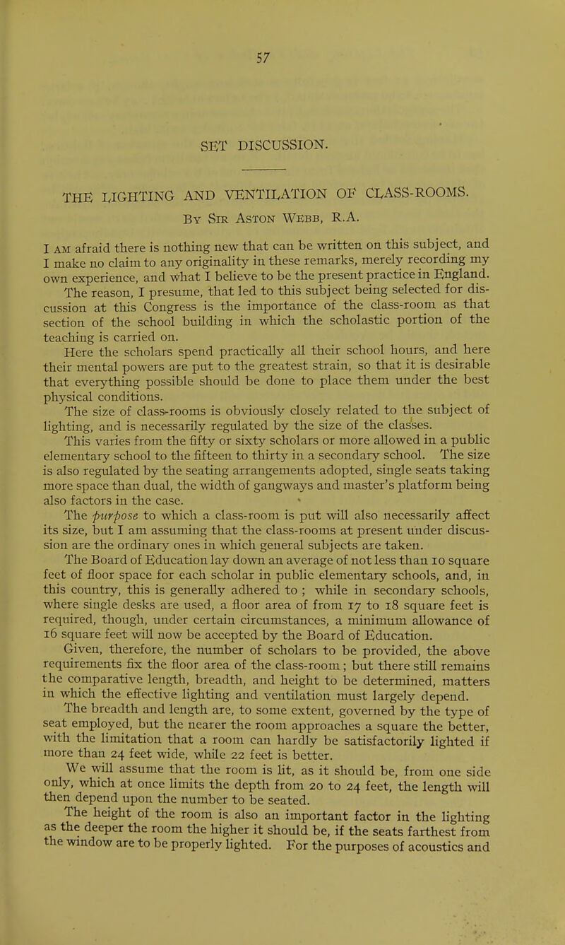 SET DISCUSSION. THE I.IGHTING AND VENTILATION OE CLASS-ROOMS. By Sir Aston Webb, R.A. I AM afraid there is nothing new that can be written on this subject, and I make no claim to any originality in these remarks, merely recording my own experience, and what I believe to be the present practice in England. The reason, I presume, that led to this subject being selected for dis- cussion at this Congress is the importance of the class-room as that section of the school building in which the scholastic portion of the teaching is carried on. Here the scholars spend practically all their school hours, and here their mental powers are put to the greatest strain, so that it is desirable that everything possible should be done to place them under the best physical conditions. The size of class-rooms is obviously closely related to the subject of lighting, and is necessarily regiilated by the size of the classes. This varies from the fifty or sixty scholars or more allowed in a public elementary school to the fifteen to thirty in a secondary school. The size is also regulated by the seating arrangements adopted, single seats taking more space than dual, the width of gangways and master's platform being also factors in the case. The purpose to which a class-room is put will also necessarily afiect its size, bvit I am assuming that the class-rooms at present under discus- sion are the ordinary ones in which general subjects are taken. The Board of Education lay down an average of not less than lO square feet of floor space for each scholar in public elementary schools, and, in this country, this is generally adhered to ; while in secondary schools, where single desks are used, a floor area of from 17 to 18 square feet is required, though, under certain circumstances, a minimum allowance of 16 square feet will now be accepted by the Board of Education. Given, therefore, the number of scholars to be provided, the above requirements fix the floor area of the class-room; but there still remains the comparative length, breadth, and height to be determined, matters in which the efiective lighting and ventilation must largely depend. The breadth and length are, to some extent, governed by the type of seat employed, but the nearer the room approaches a square the better, with the limitation that a room can hardly be satisfactorily lighted if more than 24 feet wide, while 22 feet is better. We will assume that the room is Ut, as it should be, from one side only, which at once limits the depth from 20 to 24 feet, the length will then depend upon the number to be seated. The height of the room is also an important factor in the lighting as the deeper the room the higher it should be, if the seats farthest from the window are to be properly lighted. For the purposes of acoustics and