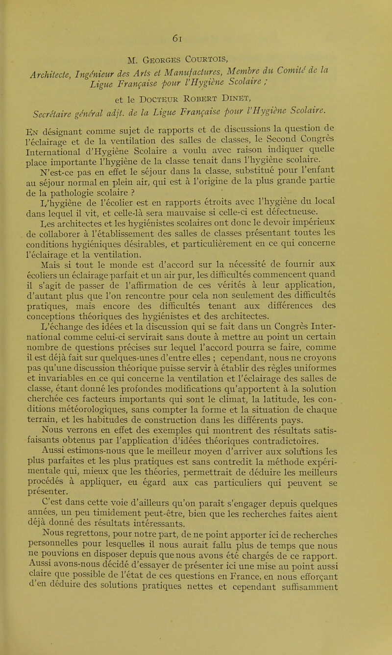 M. Georges Courtois, ArcUtecle, IngMieur des Arts d Manufactures, Memhre du Comii^ de la Ligue Frangaise four I'HygQne Scolatre ; et le DocTE.UR Robert Dinet, Secretaire gMfal adjt. de la Ligue Frangaise pour VHygihie Scolaire. En designant comme sujet de rapports et de discussions la question de I'eclairage et de la ventilation des salles de classes, le Second Congres International d'Hygiene Scolaire a voulu avec raison indiquer quelle place importante I'hygiene de la classe tenait dans I'liygiene scolaire. N'est-ce pas en effet le sejour dans la classe, substitue pour I'enfarit au sejour normal en plein air, qui est a I'origine de la plus grande partie de la pathologic scolaire ? L'hygiene de I'ecolier est en rapports etroits avec I'hygiene du local dans lequel il vit, et celle-la sera mauvaise si celle-ci est defectueuse._ Ives architectes et les hygienistes scolaires ont done le devoir imperieux de collaborer a I'etablissement des salles de classes presentant toutes les conditions hygieniques desirables, et particulierement en ce qui concerne I'eclairage et la ventilation. Mais si tout le monde est d'accord sur la necessite de fournir aux ecoliers un eclairage parf ait et un air pur, les difficultes commencent quand il s'agit de passer de I'affirniation de ces verites a leur application, d'autant plus que Ton rencontre pour cda non seulement des difficultes pratiques, mais encore des difficultes tenant aux differences des conceptions theoriques des hygienistes et des architectes. Iv'echange des idees et la discussion qui se fait dans un Congres Inter- national comme celui-ci servirait sans doute a mettre au point un certain nombre de questions precises sur lequel I'accord pourra se faire, comme il est deja fait sur quelques-unes d'entre eUes ; cependant, nous ne croyons pas qu'une discussion theorique puisse servir a etablir des regies uniformes et invariables en ce qui concerne la ventilation et I'eclairage des salles de classe, etant donne les profondes modifications qu'apportent a la solution cherchee ces facteurs importants qui sont le climat, la latitude, les con- ditions meteorologiques, sans compter la forme et la situation de chaque terrain, et les habitudes de construction dans les differents pays. Nous verrons en effet des exemples qui montrent des resultats satis- faisants obtenus par 1'application d'idees theoriques contradictoires. Aussi estimons-nous que le meilleur moyen d'arriver aux solutions les plus parfaites et les plus pratiques est sans contredit la methode experi- mentale qui, mieux que les theories, permettrait de deduire les meilleurs precedes a appUquer, eu egard aux cas particuliers qui peuvent se presenter. C'est dans cette voie d'ailleurs qu'on parait s'engager depuis quelques annees, un peu timidement peut-etre, bien que les recherches faites aient deja donne des resultats interessants. Nous regrettons, pour notre part, de ne point apporter ici de recherches personnelles pour lesquelles il nous aurait fallu plus de temps que nous ne pouvions en disposer depuis que nous avons ete charges de ce rapport. Aussi avons-nous decide d'essayer de presenter ici une mise au point aussi Claire que possible de I'etat de ces questions en France, en nous efforgant d'en deduire des solutions pratiques nettes et cependant suffisamment