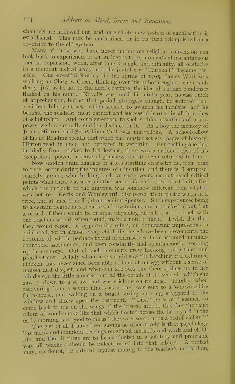 chanuels are hollowed out, and an entirely new system of canalisation is established. This may be maintained, or in its turn relinquished on a reversion to the old system. Many of those who have never undergone religious conversion can look back to experiences of an analogous type, moments of instantaneous mental expansion, when, after long struggle and difficulty, all oljstacles in a moment melted away and the joyful cry  Kureka !  became pos- sible.^ One eventful Sunday, in the spring of 1765, James Watt was walking on Glasgow Green, thinking over his unborn engine, when, sud- denly, just as he got to the herd's cottage, the idea of a steam condenser flashed on his mind. Novalis was, until his ninth year, nowise quick of apprehension, but at that period, strangely enough, he suffered from a violent bihary attack, which seemed to awaken his faculties, and he became the readiest, most earnest and successful learner in all branches of scholarship. And complementary to such sudden assertions of brain- power we have equally sudden declines in it. As a boy the memory of James Hinton, said Sir William Gull, was marvellous. A school-feUow of his at Reading recalls that when the master set six pages of history, Hinton read it once and repeated it verbatim. But rushing one daj^ hurriedly from cricket to his lessons, there was a sudden lapse of his exceptional power, a sense of goneness, and it never returned to him. Now sudden brain changes of a less startling character do, from time to time, occur during the progress of education, and there is, I suppose, scarcely anyone who, looking back on early years, cannot recall critical points when there was a leap in the mental life and a fresh start in it, after which the outlook on the universe was somehow different from what it was before. Keats and Wordsworth discovered their poetic wings in a trice, and at once took flight on reading Spenser. Such experiences being to a certain degree inexphcable and mysterious, are not talked about, but a record of them would be of great physiological value, and I much wish our teachers would, when found, make a note of them. I wish also that they would report, as opportunity offers, on dominating impressions in childhood, for in almost every child hfe there have been movements, the contents of which, perhaps trivial in themselves, have assumed an unac- countable ascendency, and keep constantly and spontaneously cropping up in memory. Out of such moments grow hfe-long antipathies and predilections. A lady who once as a girl saw the hatching of a deformed chicken, has never since been able to look at an egg without a sense of nausea and disgust, and whenever she sees one there springs up in her mind's eye the httle monster and all the details of the scene in which she saw it, down to a straw that was sticking on its head. Huxley, when recovering from a severe illness as a boy, was sent to a Warwickshire farm-house, and, waking on a bright spring morning, staggered to the window and threw open the casement.  Life, he says,  seemed to come back to me on the wings of the breeze, and to this day the famt odour of wood-smoke Hke that which floated across the farm-yard m the early morning is as good to me as ' the sweet south upon a bed of violets.  The gist of all I have been sajang so discursively is that psychology has many and manifold bearings on school methods and work and child- life and that if these are to be conducted in a salutar}^ and profitable way all teachers should be indoctrinated into that subject. A protest liny no doubt, l)e entered against adding to tlie teacher's curnculum,