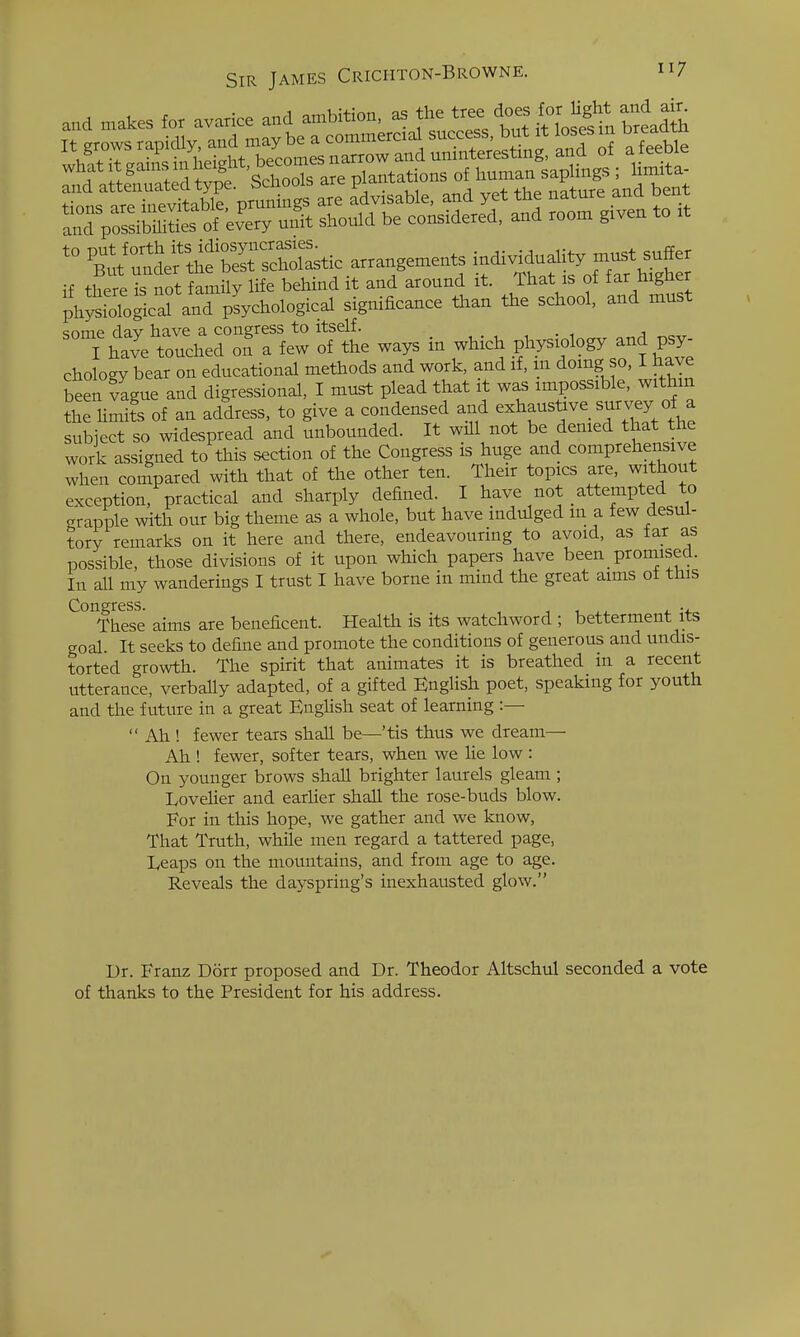 and attenuated type, bcnooib aie . , , ^„ , ^„^. _ mature and bent ''Blt:la^^tSltZt^ a„angen,e.ts individudity must suffer ff there is not family life behind it and around it. That is of far higher ph^SroScal and'pUological significanee than the school, and must some dav have a congress to itself. , . , i „ I have touched on a few of the ways m which physiology and psy- chology bear on educational methods and work, and if, in doing so, I have been vague and digressional, I must plead that it was impossible, withm the Umits of an address, to give a condensed and exhaustive survey of a subject so widespread and unbounded. It will not be denied that the work assigned to this section of the Congress is huge and comprehensive when compared with that of the other ten. Their topics are, without exception, practical and sharply defined. I have not attempted to grapple with our big theme as a whole, but have indulged in a few desul- tory remarks on it here and there, endeavouring to avoid, as far as possible, those divisions of it upon which papers have been promised. In all my wanderings I trust I have borne in mind the great aims ot this Congress. These aims are beneficent. Health is its watchword ; betterment its goal. It seeks to define and promote the conditions of generous and undis- torted growth. The spirit that animates it is breathed in a recent utterance, verbally adapted, of a gifted English poet, speaking for youth and the future in a great EngUsh seat of learning :—  Ah ! fewer tears shall be—'tis thus we dream— Ah ! fewer, softer tears, when we lie low : On younger brows shall brighter laurels gleam ; Loveher and earUer shall the rose-buds blow. For in this hope, we gather and we know. That Truth, while men regard a tattered page, Eeaps on the mountains, and from age to age. Reveals the dayspring's inexhausted glow. Dr. Franz Dorr proposed and Dr. Theodor Altschul seconded a vote of thanks to the President for his address.