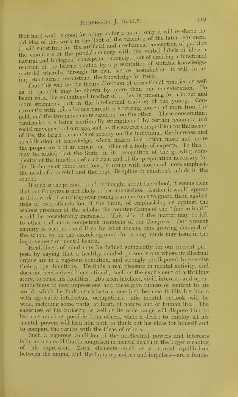 that hard work is good ^/^^^^^^^ the chambers of the pupus memuiy w ^^f,if;n<T i functional natural and biological conception—namely, that of exciting a lunctionax re.ctil of t^S^ mind by a presentation of suitable knowledge- whereby through its own active assimi ation it will, m an imnortant sense, reconstruct the knowledge for itse i. That tl5s will be the future direction of educational practice as well as of thought may be shown by more than one _ consideration. To begin with, the enlightened teacher of to-day is pressing for a larger and more strenuous part in the intellectual traimng of the young. Con- currently with this advance parents are retiring more and more from the field and the two movements react one on the other. These concomitant tendencies are being continually strengthened by certain economic and social movements of our age, such as the severer competition for the means of life the larger demands of society on the individual, the increase and specialisation of knowledge, which makes instruction more and more the proper work of an expert, or rather of a body of experts. To this it may be added that the State, in its recognition of the growing com- plexity of the functions of a citizen, and of the preparation necessary for the discharge of these functions, is urging with more and more emphasis the need of a careful and thorough discipline of children's minds m the school. If such is the present trend of thought al^out the school, it seems clear that our Congress is not likely to become useless. Rather it would appear as if its work of watching over young learners so as to guard them, against risks of over-stimulation of the brain, of emphasising as against the zealous producer of the scholar the counter-claims of the fine animal, would be considerably increased. This side of the matter may be left to other and more competent members of our Congress. Our present enquiry is whether, and if so by what means, this growing demand of the school to be the exercise-ground for young minds may issue in the improvement of mental health. Healthiness of mind may be defined sufficiently for our present pur- pose by saying that a healthy-minded person is one whose intellectual organs are in a vigorous condition, and strongly predisposed to exercise their proper functions. He finds a real pleasure in mental activity, and does not need adventitious stimuli, such as the excitement of a thrilling story, to rouse his faculties. His keen intellect, vivid interests and open- mindedness to new impressions and ideas give fulness of content to his world, which he finds a satisfactory one just because it fills his hours with agreeable intellectual occupations. His mental outlook will be wide, including some parts, at least, of nature and of human life. The eagerness of his curiosity as well as its wide range will dispose him to learn as much as possible from others, while a desire to employ all his mental powers will lead him both to think out his ideas for himself and to compare the results with the ideas of others. Such a vigorous condition of the intellectual powers and interests is by no means all that is comprised in mental health in the larger meaning of this expression. Moral elements—such as a normal equilibrium between the animal and the human pa,ssions and impulses—arc a funda-