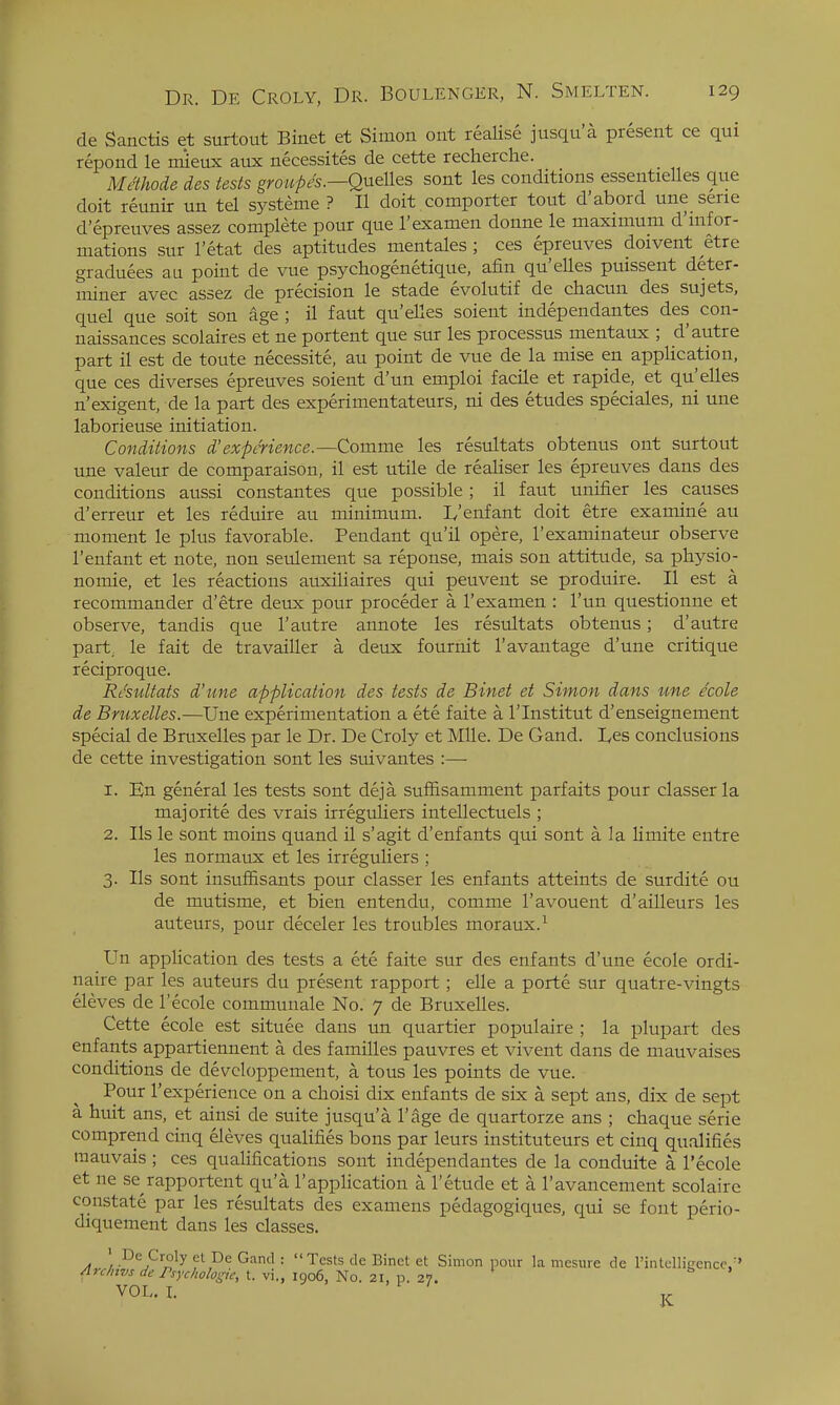 de Sanctis et surtout Binet et Simon ont reaUse jusqu'a present ce qui repond le mieux aux necessites de cette reclierche. Methode des tests gmupes.—Qnelles sont les conditions essentielles que doit reunir un tel systeme ? II doit comporter tout d'abord une serie d'epreuves assez complete pour que I'examen donne le maximum d'lnfor- mations sur I'etat des aptitudes mentales ; ces epreuves doivent etre graduees an point de vue psychogenetique, afin qu'elles puissent deter- miner avec assez de precision le stade evolutif de chacun des sujets, quel que soit son age ; il faut qu'elles soient independantes des con- naissances scolaires et ne portent que sur les processus mentaux ; d'autre part il est de toute necessite, au point de vue de la mise en applica.tion, que ces diverses epreuves soient d'un emploi facile et rapide, et qu'elles n'exigent, de la part des experimentateurs, ni des etudes speciales, ni une laborieuse initiation. Conditions d'experience.—Comme les resultats obtenus ont surtout une valeur de comparaison, il est utile de realiser les epreuves dans des conditions aussi constantes que possible; il faut unifier les causes d'erreur et les reduire au minimum. L'enfant doit etre examine au moment le plus favorable. Pendant qu'il opere, I'examinateur observe I'enfant et note, non seulement sa reponse, mais son attitude, sa physio- nomie, et les reactions auxiliaires qui peuvent se produire. II est a recommander d'etre deux pour proceder a I'examen : I'un questioiine et observe, tandis que 1'autre annote les resultats obtenus; d'autre part, le fait de travailler a deux fournit I'avantage d'une critique reciproque. Rt'suUats d'une application des tests de Binet et Simon dans une ecole de Bmxelles.—Une experimentation a ete faite a I'lnstitut d'enseignement special de Bruxelles par le Dr. De Croly et Mile. De Gand. L,es conclusions de cette investigation sont les suivantes :—■ 1. En general les tests sont deja suffisamment parfaits pour classerla majorite des vrais irreguliers intellectuels ; 2. lis le sont moins quand il s'agit d'enfants qui sont a la limite entre les normaux et les irreguliers ; 3. lis sont insuffisants pour classer les enfants atteints de surdite ou de mutisme, et bien entendu, comme I'avouent d'ailleurs les auteurs, pour deceler les troubles moraux.^ Un application des tests a ete faite sur des enfants d'une ecole ordi- naire par les auteurs du present rapport ; elle a porte sur quatre-vingts eleves de I'ecole coinmunale No. 7 de Bruxelles. Cette ecole est situee dans un quartier populaire ; la plupart des enfants appartiennent a des families pauvres et vivent dans de mauvaises conditions de devcloppement, a tous les points de vue. Pour I'experience on a clioisi dix enfants de six a sept ans, dix de sept a huit ans, et ainsi de suite jusqu'a I'age de quartorze ans ; chaque serie comprend cinq eleves qualifies bons par leurs instituteurs et cinq qualifies raauvais ; ces qualifications sont independantes de la conduite a I'ecole et ne se rapportent qu'a I'application a I'etude et a I'avancement scolaire constate par les resultats des examens pedagogiques, qui se font perio- diquement dans les classes. ■ De Croly ct De Gand : Tests de Binet et Simon pour la mcsiire de rintelliLrence;' VOL. L