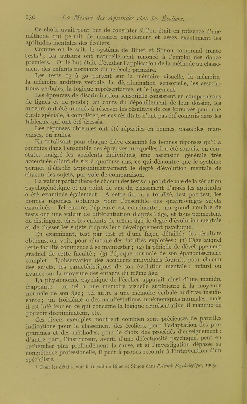 ^ Ce choix avait pour but de constater si Ton etait en presence d'une methode qui permit de niesurer rapidement et assez exactement les ajDtitudes mentales des ecoliers. Comme on le sait, le systeme de Binet et Simon comprend trente tests ^; les auteurs ont naturellement renonce a I'emploi des douze premiers. Or le but etait d'etudier I'application de la methode au classe- ment des enfants normaux d'une ecole primaire. Les tests 13 a 30 portent sur la memoire visuelle, la memoire, la memoire auditive verbale, la discrimination sensorielle, les associa- tions verbales, la logique representative, et le jugement. Les epreuves de discrimination sensorielle consistent en comparaisons de lignes et de poids ; au cours du depouillement de leur dossier, les auteurs ont ete amenes a reserver les restiltats de ces epreuves pour une etude speciale, a completer, et ces resultats n'ont pas ete compris dans les tableaux qui ont ete dresses. Les reponses obtenues ont ete reparties en bonnes, passables, mau- vaises, ou nulles. En totalisant pour chaque eleve examine les bonnes reponses qu'il a fournies dans I'ensemble des epreuves auxquelles il a ete soumis, on con- state, malgre les accidents individuels, une ascension generale tres accentuee allant de six a quatorze ans, ce qui demontre que le systeme permet d'etablir approximativement le degre d'evolution mentale de chacun des sujets, par voie de comparaison. La valeur particuliere de chacun des tests au point de vue de la seriation psychogenetique et au point de vue du classement d'apres les aptitudes a ete examinee egalement. A cette fin on a totalise, test par test, les bonnes reponses obtenues pour I'ensemble des quatre-vingts sujets examines. Ici encore, I'epreuve est concluante ; un grand nombre de tests ont ime valeur de differentiation d'apres I'age, et to us permettent de distinguer, chez les enfants de meme age, le degre d'evolution mentale et de classer les sujets d'apres leur developpement psychique. En examinant, test par test et d'une fa9on detaiUee, les resultats obtenus, on voit, pour chacune des facultes explorees : (i) I'age auquel cette faculte commence a se manifester ; (2) la periode de developpement graduel de cette faculte ; (3) I'epoque normale de son epanouissement complet. L'observation des accidents individuels fournit, pour chacun des sujets, les caracteristiques de son evolution mentale : retard ou avance sur la moyenne des enfants du meme age. La physionomie psychique de I'ecolier apparait ainsi d'une maniere frappante : un tel a une memoire visuelle superieure a la moyenne normale de son age; tel autre a une memoire verbale auditive insuffi- sante ; un troisieme a des manifestations mnemoniques uormales, mais il est inferieur en ce qui concerne la logique representative, il manque de pouvoir discriminateur, etc. Ces divers exemples montrent combien sont precieuses de pareilles indications pour le classement des ecoliers, pour I'adaptation des pro- grammes et des methodes, poxir le choix des procedes d'enseignement: d'autre part, I'instituteur, averti d'une defectuosite psycliique,^ pent en rechercher plus profondement la cause, et si I'investigation depasse^ sa competence professionelle, il pent a propos recourir a I'intervention d'un specialiste. ' Pour les details, voir le travail de Binct el Simon dans PAtink Psychohgiquc, 1905,