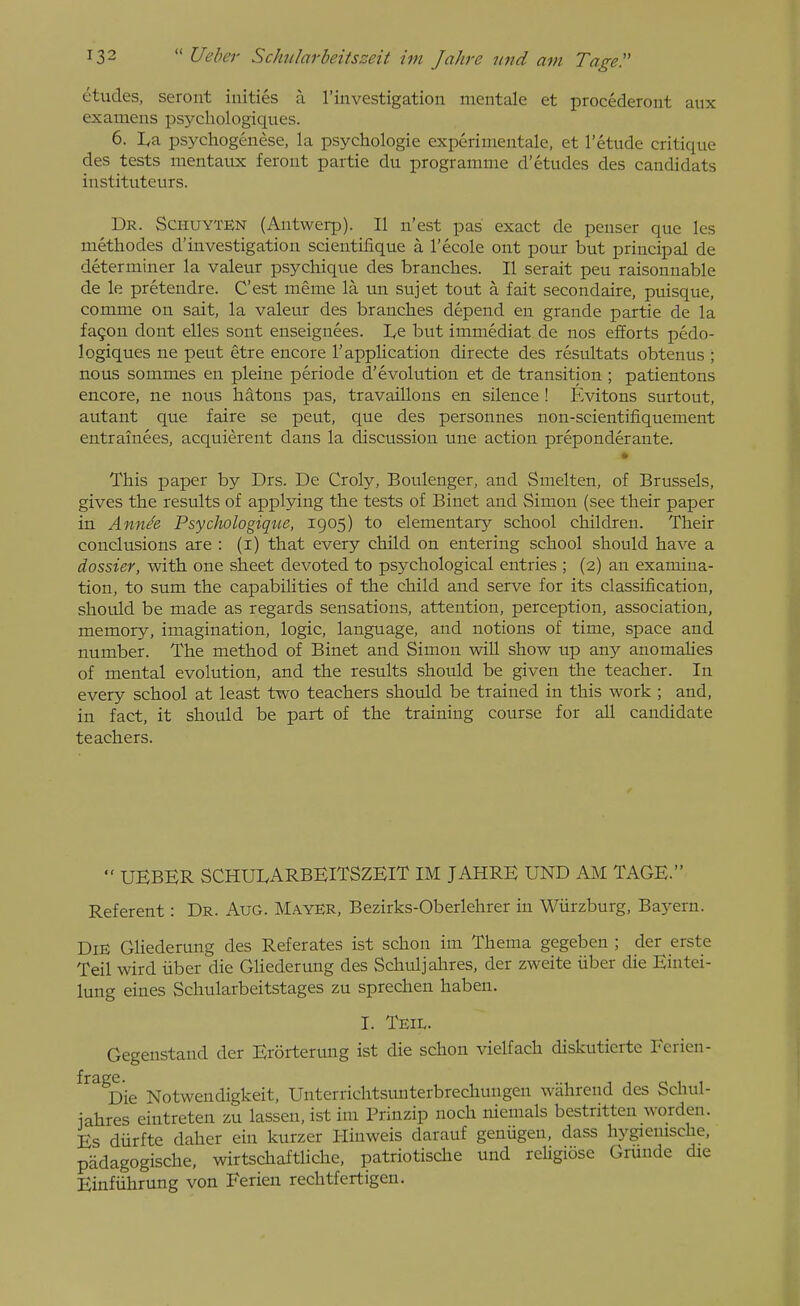 etudes, seront iuities a I'investigation mentale et procederont aux examens psj^cliologiques. 6. La psychogenese, la psychologic experimentale, et I'etude critique des tests mentaux ferout partie du programme d'etudes des candidats iiistituteurs. Dr. Schuyten (Antwerp). II n'est pas exact de penser que les methodes d'investigation scientifique a Tecole ont pour but principal de determiner la valeur psychique des branches. II serait pen raisonnable de le pretendre. C'est meme la un sujet tout a fait secondaire, puisque, comme on sait, la valeur des branches depend en grande partie de la fa9on dont elles sont enseignees. I^e but immediat de nos efforts pcdo- logiques ne pent etre encore 1'application directe des resultats obtenus ; nous sommes en pleine periode d'evolution et de transition; patientons encore, ne nous batons pas, travaillons en silence ! Evitons surtout, autant que faire se pent, que des personnes non-scientifiquement entrainees, acquierent dans la discussion une action preponderante. This paper by Drs. De Croly, Boulenger, and Smelten, of Brussels, gives the results of applying the tests of Binet and Simon (see their paper in Annde Psydwlogique, 1905) to elementary school children. Their conclusions are : (i) that every child on entering school should have a dossier, with one sheet devoted to psychological entries ; (2) an examina- tion, to sum the capabilities of the child and serve for its classification, should be made as regards sensations, attention, perception, association, memory, imagination, logic, language, and notions of time, space and number. The method of Binet and Simon wiU show up any anomalies of mental evolution, and the results should be given the teacher. In every school at least two teachers should be trained in this work ; and, in fact, it should be part of the training course for all candidate teachers.  UEBER SCHULARBEITSZEIT IM JAHRE UND AM TAGE. Referent: Dr. Aug. Mayer, Bezirks-Oberlehrer in Wiirzburg, Baj-ern. Die Gliederung des Referates ist schon im Thema gegeben ; der erste Teil wird iiber die Gliederung des Schuljahres, der zweite liber die Eintei- lung eines Schularbeitstages zu sprechen haben. I. Teil. Gegenstand der Erorterung ist die schon vielfach diskuticrte Ferien- Die Notwendigkeit, Unterrichtsunterbrecliungen wiihrend des Schul- jahres eintreten zu lassen, ist im Prinzip noch niemals bestritten worden. Es diirfte daher ein kurzer Hinweis darauf geniigen, dass hygiemsche, padagogische, wirtschaftliche, patriotisclie und reUgiose Grunde die Einfiihrung von Ferien rechtfertigen.