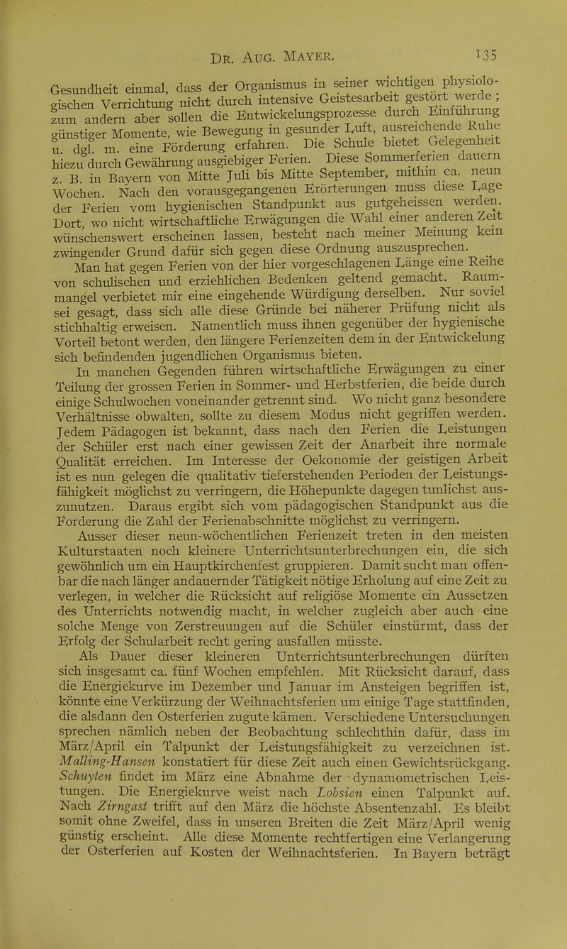 Gesundlieit einmal, dass der Organismus m seiner wichtigen pliysiolo- gischen Verrichtung nicht dutch intensive Geistesarbeit gestort werde ; fum Tndem aber !oUen die Entwickelungsprozesse dutch EmMimng giinstiget Momente, wie Bewegung m gesundet Luft, austeichende Ruhe ; del m. eine Fotdetung erfahten. Die Schule bietet Gelegenheit hiezu dutch GewahtungausgiebigetFerien. Diese Sommetfenen dauern z B in Bayetn von Mitte Juli bis Mitte September, mithm ca. neun Wochen. Nach den votausgegangenen Etottetungen muss diese Dage der Ferien vom hygienischen Standpunkt aus gutgeheissen wetden. Dott wo nicht wirtschaftKche Etwagvmgen die Wahl einet andeten Zeit wiinschenswert erscheinen lassen, besteht nach memet Memung kern zwingendet Giund daftir sich gegen diese Ordnung auszusprechen. Man hat gegen Ferien von der hier vorgeschlagenen Dange erne Reihe von schuhschen und erziehlichen Bedenken geltend gemacht. Raum- mangel verbietet mir eine eingehende Wiirdigung derselben. Nur soviel sei gesagt, dass sich aUe diese Gtiinde bei nahetei Ptiifung nicht als stichhaltig etweisen. NamentHch muss ihnen gegeniiber der hygienische Vorteil betont werden, den langere Ferienzeiten dem in der Entwickelung sich befindenden jugendlichen Organismus bieten. In manchen Gegenden fiihten wirtschaftUche Erwagungen zu einer Teilung det gtossen Fetien in Sommet- und Hetbstfetien, die beide dutch einige Schulwochen voneinandet getrennt sind. Wo nicht ganz besondere Verhaltnisse obwalten, sollte zu diesem Modus nicht gegtifien wetden. Jedem Piidagogen ist bekannt, dass nach den Ferien die I^eistungen det Schiilet etst nach einet gewissen Zeit der Anatbeit ihte notmale QuaHtat etreichen. Im Intetesse det Oekonomie det geistigen Atbeit ist es nun gelegen die qualitativ tiefetstehenden Petioden det lycistungs- fahigkeit mogUchst zu vettingetn, die Hohepunkte dagegen tunlichst aus- zunutzen. Dataus etgibt sich vom padagogischen Standpunkt aus die Forderung die Zahl der Ferienabschnitte moglichst zu verringern. Ausser dieser neun-wochentlichen Ferienzeit treten in den meisten Kulturstaaten noch kleinere Unterrichtsunterbrechungen ein, die sich gewohnlich um ein Hauptkirchenfest gruppieren. Damit sucht man offen- bar die nach langer andauerndet Tatigkeit notige Etholung auf eine Zeit zu vetlegen, in welchet die Rticksicht auf teligiose Momente ein Aussetzen des Untertichts notwendig macht, in welchet zugleich abet auch eine solche Menge von Zerstreuimgen auf die Schiiler einstiirmt, dass der Erfolg der Schularbeit recht gering ausfallen miisste. Als Dauer dieser kleineten Untettichtsuntetbtechungen diitften sich insgesamt ca. fiinf Wochen empfehlen. Mit Riicksicht datauf, dass die Enetgiekutve im Dezembet und Januat im Ansteigen begtiffen ist, konnte eine Verkiitzung det Weihnachtsfetien um einige Tage stattfinden, die alsdann den Ostetferien zugute kamen. Vetschiedene Untetsuchungen sptechen namlich neben det Beobachtung schlechthin dafiit, dass im Matz/April ein Talpunkt det Ivcistungsfahigkeit zu vetzeichnen ist. Malling-Hansen konstatiett fiit diese Zeit auch einen Gewichtstiickgang. Schuylen findet im Matz eine Abnahme det ■ dynamomettischen L,eis- tungen. Die Enetgiekutve weist nach Lobsien einen Talpunkt auf. Nach Zirngasi trifft auf den Marz die hochste Absentenzahl. Es bleibt so mit ohne Zweifel, dass in unseren Breiten die Zeit Marz/April wenig giinstig erscheint. AUe diese Momente rechtfettigen eine Vetlangetung der Ostetfetien auf Kosten det Weihnachtsferien. In Bayetn bettagt
