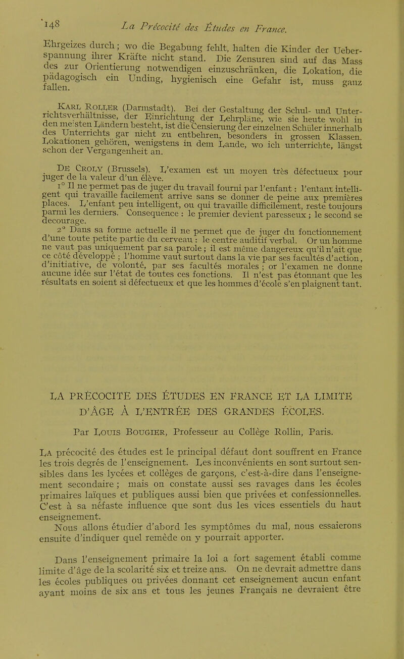 ance. Ehrgeizes durch; wo die Begabung fehlt, halten die Kinder der Ueber- spaiinung ilirer Krafte iiicht stand. Die Zensuren sind auf das Mass des zur Orientierung notwendigen einzuschranken, die Lokation die padagogisch em Unding, hygienisch eine Gefahr ist, muss Wuz I alien. r.Vi.^c^'^l'i (Dannstadt). Bei der Gestaltung der Schul- imd Unter- richtsverhaltmsse, der Rmnchtung der Lelirplane! wie sie heute wohl in den me sten Landern besteht, 1st die Censierung Aer einzelnen Schuler innerhalb des Unterrichts gar mcht zu entbehren, besonders in grossen Klassen I,okationen gehoren wemgstens in dem Lande, wo icli imterrichte, langst schon der Vergangeuheit an. ^ • (Brussels). 1,'examen est tm moyen tr^s defectueux uour ]uger de la valeur d'lm el^ve. ^ 1° II ne permetpas de juger du travail fourni par I'enfant: I'entant intelli- gent qm travaille facilement arrive sans se donner de peine aux premieres places. L'enfant pen mtelUgent, ou qui travaille difficilement, reste toujours pamu les dermers. Consequence : le premier devient paresseux ; le second se decourage. 2 Dans sa forme actuelle il ne permet que de juger du fonctiomiement d une toute petite partie du cerveau : le centre auditif verbal. Or tm bomme ne vaut pas imiquement par sa parole; il est meme dangereux qu'iln'ait que ce cote developpe ; I'homme vaut surtout dans la vie par ses f acmtes d'action, d'initiative, de volonte, par ses facultes morales ; or I'examen ne donne aucune idee sur I'etat de toutes ces fonctions. II n'est pas etonnant que les resultats en soient si defectueux et que les hommes d'ecole s'en plaignent tant. LA PRECOCITE DES ETUDES EN FRANCE ET DA DIMITE d'Age a d'Entree des GRANDES ECOLES. Par Douis Bougier, Professeur au College Rollin, Paris. Da precocite des etudes est le principal defaut dont souffrent en France les trois degres de I'enseignement. Des inconvenients en sont surtout sen- sibles dans les lycees et colleges de gargons, c'est-a-dire dans I'enseigne- ment secondaire ; niais on constate aussi ses ravages dans les ecoles primaires laiques et publiques aussi bien que privees et confessionnelles. C'est a sa nefaste influence que sont dus les vices essentiels du haut enseignement. Nous allons etudier d'abord les symptomes du mal, nous essaierons ensuite d'indiquer quel remede on y pourrait apporter. Dans I'enseignement primaire la loi a fort sagenient etabli comme limite d'age de la scolarite six et treize ans. On ne devrait admettre dans les ecoles publiques ou privees donnant cet enseignement aucun enfant ayant moins de six ans et tous les jeunes Fran9ais ne devraient etre