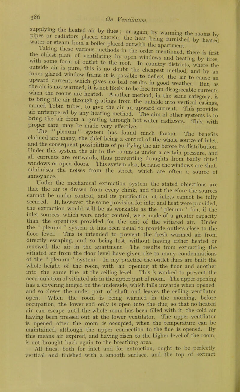 supplying the heated air by flues ; or again, by warming the rooms bv pipes or radiators placed therein, the heat being fnrnished bv hTated water or steam from a boiler placed outwith the apartment ' laking these various methods in the order mentioned, there is first he oldest plan, o ventilating by open windows and heating by fi es with some form of outlet to the roof. In country districts, Ihere the outside air IS pure, this is no doubt the cheapest method, and by an inner glazed window frame it is possible to deflect the air to cause an upward current, which gives no bad results in good weather. But as the air is not warmed it is not likely to be free from disagreeable currents when the rooms are heated. Another method, in the same category is to bring the air through gratings from the outside into vertical casings named Tobm tubes, to give the air an upward current. This provided air untempered by any heating method. The aim of other systems is to bring the air from a grating through hot-water radiators. This with proper care, may be made very effective. The plenum system has found much favour. The benefits claimed are many, the chief being a control of the whole source of inlet and the consequent possibilities of purifying the air before its distribution! Under this system the air in the rooms is under a certain pressure, and all currents are outwards, thus preventing draughts from badly fitted windows or open doors. This system also, because the windows are shut, minimises the noises from the street, which are often a source of annoyance. Under the mechanical extraction system the stated objections are that the air is drawn from every chink, and that therefore the sources cannot be under control, and its purification at inlets cannot be fully secured. If, however, the same provision for inlet and heat were provided, the extraction would still be as workable as the  plenum  fan, if the inlet sources, which were under control, were made of a greater capacity than the openings provided for the exit of the vitiated air. Under the  plenum  system it has been usual to provide outlets close to the floor level. This is intended to prevent the fresh warmed air from directly escaping, and so being lost, without having either heated or renewed the air in the apartment. The results from extracting the vitiated air from the floor level have given rise to many condemnations of the  plenum  system. In my practice the outlet flues are built the whole height of the room, with an opening at the floor and another into the same flue at the ceiling level. This is worked to prevent the accumulation of vitiated air in the upper part of room. The upper opening has a covering hinged on the underside, which falls inwards when opened and so closes the under part of shaft and leaves the ceiling ventilator open. When the room is being warmed in the morning, before occupation, the lower end only is open into the flue, so that no heated air can escape until the whole room has been filled with it, the cold air having been pressed out at the lower ventilator. The upper ventilator is opened after the room is occupied, when the temperature can be maintained, although the upper connection to the flue is opened. By this means air expired, and having risen to the higher level of the room, is not brought back again to the breathing area. All flues, both for inlet and for extraction, ought to be perfectly vertical and finished with a smooth surface, and tlie top of extract