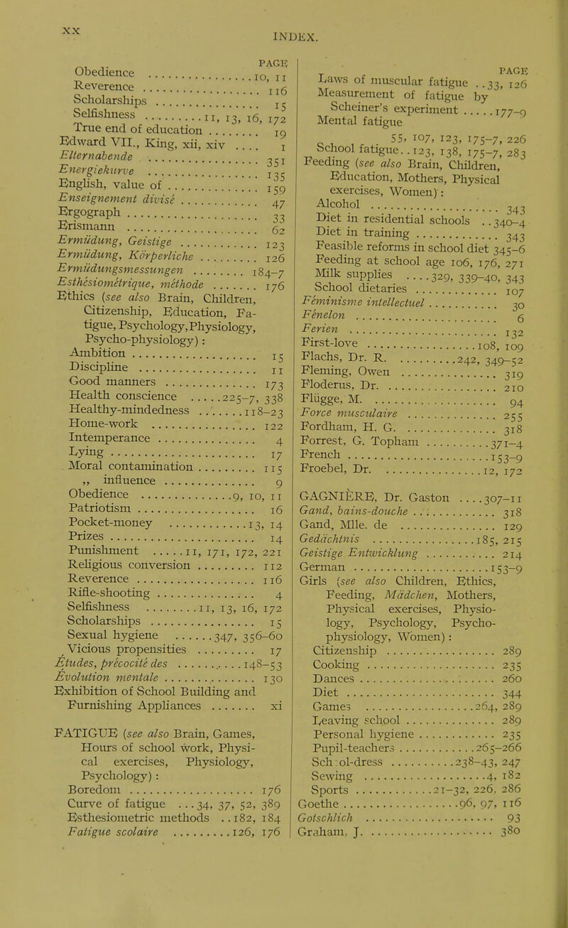 INDEX. PACK Obedience jq „ Reverence 'j j g Scholarships j ^ Selfishness ^^^'^^q^ True end of education 19 Edward VII., King, xii, xiv .. .'. i Elternabende Energiekurve j, ^ English, value of . .. . 159 Enseignement divise 47 Ergograph \ Erismann 52 Ermudung, Geistige 12-- Ermildung, Korperliche 126 Ermudungsmessungen 184-7 Esthesiomeirique, methode 176 Ethics {see also Brain, Children, Citizenship, Education, Fa- tigue, Psychology, Physiology, Psycho-physiology) : Ambition DiscipUne 11 Good manners 17^ Health conscience 225-7, 338 Healthy-mindedness 118-23 Home-work 122 Intemperance 4 Lying 17 Moral contamination 115 ,, influence 9 Obedience 9, 10, n Patriotism 16 Pocket-money 13, 14 Prizes 14 Pimishment 11, 171, 172, 221 Religious conversion 112 Reverence 116 Rifle-shooting 4 Selfishness n, 13, 16, 172 Scholarships 15 Sexual hygiene 347, 356-60 Vicious propensities 17 Etudes, precocite des . . . 148-53 Evolution mentale 130 Exhibition of School Building and Furnishing Appliances xi FATIGUE {see also Brain, Games, Hours of school work. Physi- cal exercises. Physiology, Psychology) : Boredom 176 Curve of fatigue ... 34, 37, 52, 389 Esthesiometric methods ..182, 184 Fatigue scolaire 126, 176 -ivaws of muscular fatigue . .33, 126 Measurement of fatigue by Scheiner's experiment 177-9 Mental fatigue o u w ■ 107, 123, 175-7, 226 School fatigue. . 123, 138, 175-7, 283 Feeding {see also Brain, Children, Education, Mothers, Physical exercises. Women): Alcohol 24 ^ Biet in residential schools .. 340-4 Diet in training 343 Feasible reforms in school diet 345-6 Feeding at school age 106, 176, 271 MiUc supplies ....329,339-40,343 School dietaries 107 Feminisme intellectuel 30 Fenelon g Ferien First-love 108, 109 Flachs, Dr. R 242, 349-52 Fleming, Owen 319 Floderus, Dr 210 Fliigge, M 94 Force musculaire 255 Fordham, H. G 318 Forrest, G. Topham 371-4 French i53_9 Froebel, Dr 12, 172 GAGNIERE, Dr. Gaston ....307-11 Gand, bains-douche 318 Gand, Mile, de 129 Geddchtnis 185,215 Geistige Entwicklung 214 German 1S3-9 Girls {see also Children, Ethics, Feeding, Mddchen, Mothers, Physical exercises. Physio- logy, Psychology, Psycho- physiology, Women): Citizenship 289 Cooking 235 Dances 260 Diet 344 Games 264, 289 l/caving school 289 Personal hygiene 235 Pupil-teachers 265-266 Sch:ol-dress 238-43,247 Sewing 4, 182 Sports 21-32, 226, 286 Goethe 96, 97, 116 Gotschlich 93 Graham, J 380