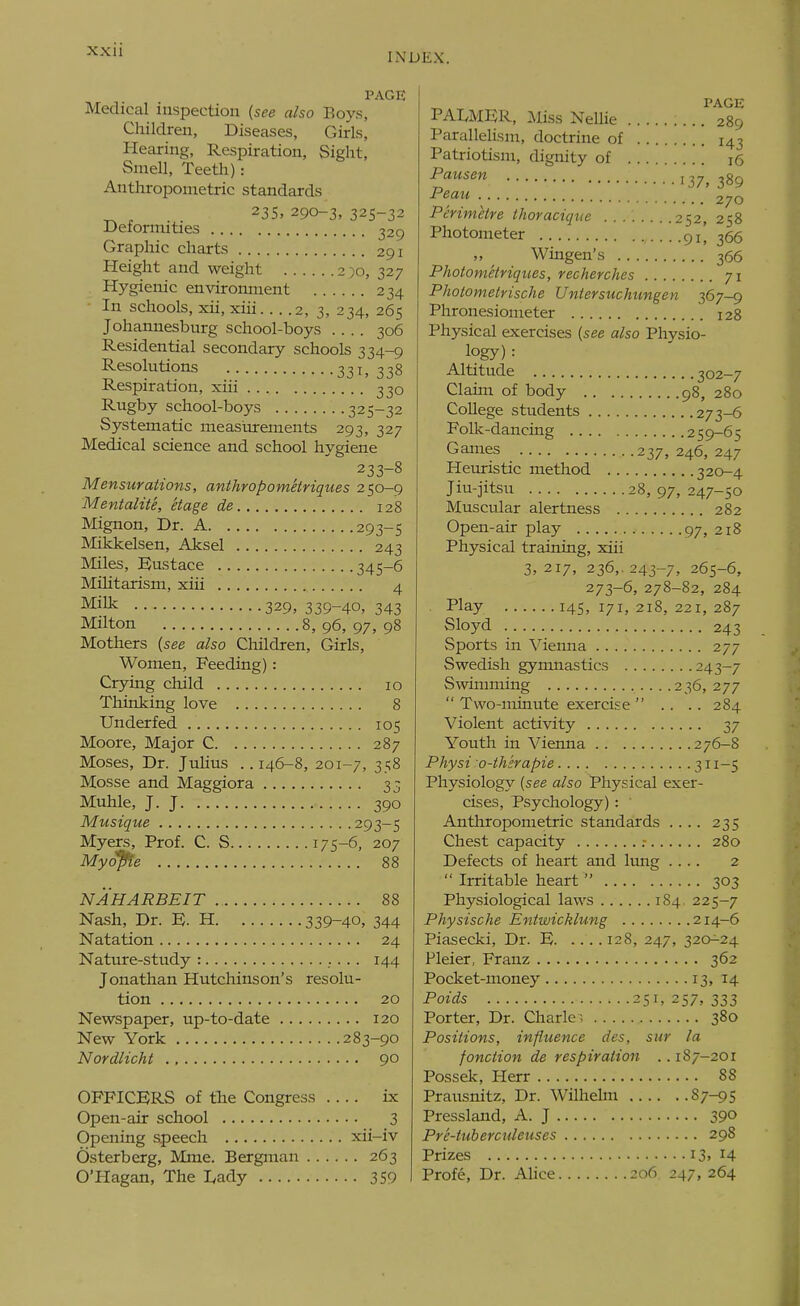 INDEX. PAGE Medical inspection (see also Boys, Children, Diseases, Girls, Hearing, Respiration, Sight, Smell, Teeth): Anthropometric standards ^ , 23s, 290-3, 325-32 Defonnities 329 Graphic charts 291 Height and weight 250, 327 Hygienic environment 234 In schools, xii, xiii 2, 3, 234, 265 Johannesburg school-boys 306 Residential secondary schools 334-9 Resolutions 331, 338 Respiration, xiii 330 Rugby school-boys 325-32 Systematic measurements 293, 327 Medical science and school hygiene 233-8 Mensurations, anihropometriques 250-9 Mentalite, Hage de 128 Mignon, Dr. A 293-5 Mikkelsen, Aksel 243 Miles, Eustace 345-6 MiUtarism, xiii 4 ^^i^ 329> 339-40, 343 Milton 8,96,97,98 Mothers [see also Children, Girls, Women, Feeding) : Crying child 10 Thinking love 8 Underfed 105 Moore, Major C 287 Moses, Dr. JuUus ..146-8, 201-7, 35^ Mosse and Maggiora 33 Muhle, J. J 390 Musique 293-5 Myers, Prof. C. S 175-6, 207 Myc^e 88 NAHARBEIT 88 Nash, Dr. E. H 339-40, 344 Natation 24 Nature-study : 144 Jonathan Hutchinson's resolu- tion 20 Newspaper, up-to-date 120 New York 283-90 Nordlicht 90 OFFICERS of the Congress .... ix Open-air school 3 Opening speech xii-iv Osterberg, Mme. Bergman 263 O'Hagan, The I,ady 359 PALMUR, liias Nellie 289 Parallelism, doctrine of 143 Patriotism, dignity of 16 Pausen 137, 389 • 270 Perimetre thoraciquc 252, 258 Photometer 91! 366 Wingen's 366 PhotomelHques, recherches 71 Photometrische Uniersuchungen 367-9 Phronesiometer 128 Physical exercises [see also Physio- logy) : Altitude 302-7 Claim of body 98, 280 College students 273-6 Folk-dancing 259-65 Games 237,246,247 Heuristic method 320-4 Jiu-jitsu 28, 97, 247-50 Muscular alertness 282 Open-air play 97, 218 Physical training, xiii 3, 217, 236,. 243-7, 265-6, 273-6, 278-82, 284 Play 145, 171, 218, 221, 287 Sloyd 243 Sports in \^ienna 277 Swedish gymnastics 243-7 SwinuTLing 236, 277  Two-minute exercise  .. .. 284 Violent activity 37 Youth in Vienna 276-8 Physi o-thsrapie ..311-5 Physiology {see also Physical exer- cises, Psychology) : Anthropometric standards .... 235 Chest capacity .- 280 Defects of heart and hmg .... 2  Irritable heart  303 Physiological laws 184. 225-7 Physische Entwicklung 214-6 Piasecki, Dr. E) 128, 247, 320^24 Pleier, Franz 362 Pocket-money 13, 14 Poids 251, 257, 333 Porter, Dr. Charle-. 380 Positions, influence des, sur la fonction de respiration .. 187-201 Possek, Herr 88 Prausnitz, Dr. Wilhehn 87-95 Presslaiid, A. J 390 Pre-tuberculeuses 298 Prizes 13. I4 Profe, Dr. Ahce 206 247, 264