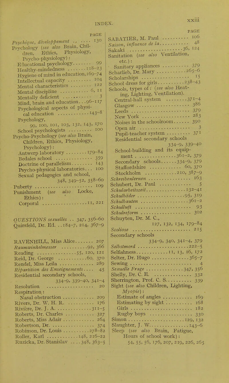 PAGE Psychiqiie, developpement ... 13° Psychology {see also Brain, Chil- dren, Ethics, Physiology, Psycho-physiology): Educational psychology 99 Healthy-niindedness 118-23 Hygiene of mind in education, 169-74 Intellectual capacity io4 Mental characteristics 122 Mental discipline <3, 11 Mentally deficient 3 Mind, brain and education. . .96-117 Psychological aspects of physi- cal education H3^8 Psychology, 99, 100, loi, 103, 132, 143' School psychologists •■ 100 Psycho-Psychology (see also Brain, Children, Ethics, Physiology, Psychology): Antwerp laboratory 179-84 Bedales school 359 Doctrine of parallelism i43 Psycho-physical laboratories. .. 100 Sexual pedagogics and school, 348, 349-52, 358-60 Puberty Punishment [see also Locke, Ethics): Corporal 11, 221 QUESTIONS sexuelles .. 247, 356-6o Quirsfeld, Dr. Ed. . .184-7. 214, 367-9 RAVENHIIvL, Miss Alice 207 Raumwinkelmesser 92, 366 Reading 55, 120, 121 Reid, Dr. George 60,370 Rendel, Miss Leila 289 Repartition des Enseignements 45 Residential secondary schools, 334-9, 339-40, 341-4 Resolution 20 Respiration: Nasal obstruction 209 Rivers, Dr. W. H. R 176 Riviere, Dr. J. A 311-S Roberts, Dr. Charles 327 Roberts, Miss Adair 264 Robertson, Dr 374 Robinson, Dr. lyouis 278-82 Roller, Karl 148,216-22 Ruzicka, Dr. Stanislav .... 348, 363-5 PAGE SABATIER, M. Paul Saison, influence de la 4° Sakaki .•••;36' Sanitation {see also Ventilation, etc.): Sanitary appliances 379 ScharUeb, Dr. Mary 265-6 Scholar.ships '^^ School dress for girls 238-43 Schools, types of: {see also Heat- ing, Lighting, Ventilation). Central-hall system 371-4 Glasgow 386 Leeds 379 New York 283 Noises in the schoolroom 29° Open air 3 Pupil-teacher system 371 Residential secondary schools 334-9, 339-40 School-building and its equip- ment 361-2, 379 Secondary schools 334-9, 379 StafEordshire 60, 370 Stockhokn 210, 387-9 Schreibenlernen 163 Schubert, Dr. Paul 5 Schiilarbeitszeit 132-41 Schulbdder 95, 3i9 Schulbauten 361-2 Schulluft 93 Schulreform 302 Schuyten, Dr. M. C, 127, 132, 134, 179-84 Scoliose 215 Secondary schools 334-9, 340, 341-4, 379 Selbstmord 222-5 Selfishness 11, 13, 16, 172 Selter, Dr. Hugo 365-7 Sewing 4 Sexuelle Frage 347, 356 Shelly, Dr. C. E 332 Sherrington, Prof. C. S 339 Sight {see also Children, Lighting, My0pie) : Estimate of angles 169 Estimating by sight 168 Girls 182 Rugby boys 330 Simon 129, 132 Slaughter, J. W 143-6 Sleep {see also Brain, Fatigue, Hours of school work) : 54, 55, 56, 176, 207, 219, 226, 265