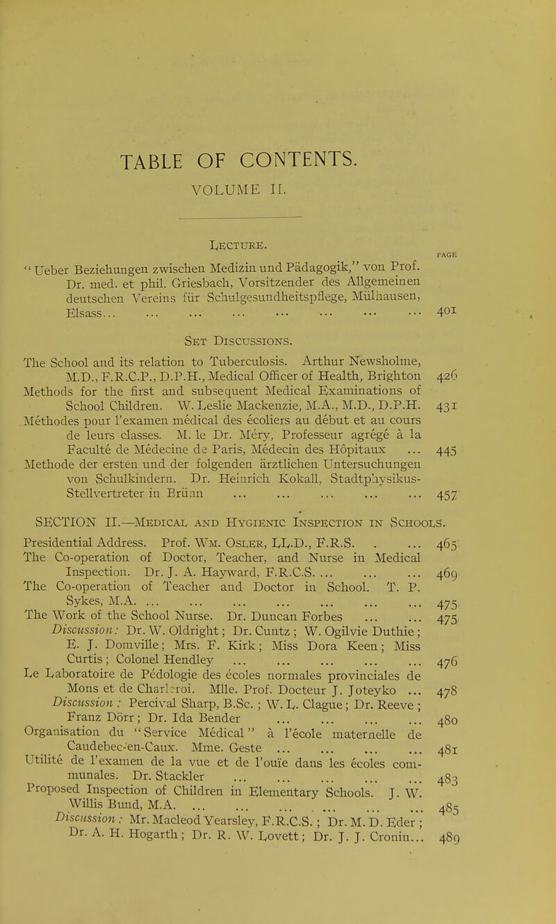 TABLE OF CONTENTS. VOLUME II. Lecture. PAGE Ueber Beziehungen zwischen Mediziaund Padagogik, von Prof. Dr. med. et phil. Griesbach, Vorsitzender des AUgemeinen deutschen Vereins fiir Schulgesundheitspflege, Miiliiausen, Elsass 401 Set Discussions. The School and its relation to Tuberculosis. Arthur Newsholme, M.D., F.R.C.P., D.P.H., Medical Officer of Health, Brighton 426 Methods for the first and subsequent Medical Examinations of School Children. W. Leslie Mackenzie, M.A., M.D., D.P.H. 431 Methodes pour I'examen medical des ecoliers au debut et au cours de leurs classes. M. le Dr. Mery, Professeur agrege a la Faculte de Medecine de Paris, Medecin des Hopitaux ... 445 Methode der ersten und der folgenden arztlichen Untersuchungeu von Schulkindern. Dr. Heinrich Kokall, Stadtphysikus- SteUvertreter in Brtian ... ... ... ... ... 457' SECTION II.—Medical and Hygienic Inspection in Schooi^s. Presidential Address. Prof. Wm. Osler, LL.D., F.R.S The Co-operation of Doctor, Teacher, and Nurse in Medical Inspection. Dr. J. A. Hajrward, F.R.C.S The Co-operation of Teacher and Doctor in School. T. P. Sykes, M.A The Work of the School Nurse. Dr. Duncan Forbes Discussion: Dr. W. Oldright; Dr. Cuntz ; W. Ogilvie Duthie ; E. J. Domville; Mrs. F. Kirk; Miss Dora Keen; Miss Curtis ; Colonel Hendley Le Laboratoire de Pedologie des ecoles normales provinciales de Mons et de Charbroi. Mile. Prof. Docteur J. Joteyko ... Discussion : Percival Sharp, B.Sc. ; W. L- Clague; Dr. Reeve ; Franz Dorr ; Dr. Ida Bender Organisation du Service Medical a I'ecole maternelle de Caudebec-en-Caux. Mme. Geste ... Utilite de I'examen de la vue et de I'ouie dans les ecoles com- munales. Dr. Stackler Proposed Inspection of Children in Elementary Schools. J. W. Willis Bund, M.A Discussion : Mr. Macleod Yearsley, F.R.C.S. ; Dr. M. D. Eder; Dr. A. H. Hogarth; Dr. R. W. Lovett; Dr. J. J. Cronin..'. 465 469 475' 475 476 478 480 481 483 485 489