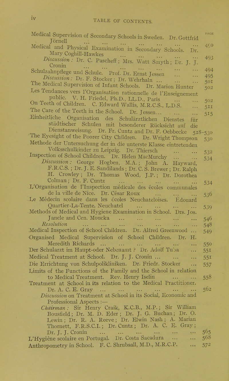 TABLE OF CONTENTS. Medical Supervision of Secondary Schools in Sweden. Dr. Gottfrid JorneU ...... Medical and Physical'Examination'in Secondary Schools. Dn Mary CoghiU-Hawkes Discussion: Dr. C. Paschei?; 'Mrs. Watt Smyth; Dr T T Cromn ... j j- Schiilzahnpflege und Schule.'' Prof. or. Ernst Jess'en f^t ^wc7Ysszo«.- Dr. F. Stocker; Dr. Wehrhaln ... ^oi ihe Medical Supervision of Infant Schools. Dr. Marion Hunter ' 502 Xes Tendances vers I'Organisation rationnelle de I'Enseignement public. V. H. Friedel, Ph.D., LD-D., Paris .q- On Teeth of Children. C. Edward Wallis, M.R.C.S., D-D.S. ... 511 The Care of the Teeth in the School. Dr. Jessen 515 Einheitliche _ Organisation des Schularztlichen Dienstes fiir stadtischer Schulen mit besonderer Riicksicht auf die Dienstanweisung. Dr. Fr. Cuntz and Dr. F. Oebbecke 518-530 'The Eyesight of the Poorer City Children. Dr. Wright Thompson 530 Methode der Untersuchung der in die unterste Klasse eintretenden Volksschulkinder zu Deipzig. Dr. Thiersch 532 Inspection of School Children. Dr. Helen MacMurchy 534 Discussion: George Hogben, M.A.; John A. Hayward, F.R.C.S.; Dr. J. E. Sandilands ; Dr. C. S. Brewer ; Dr. Ralph H. Crowley; Dr. Thomas Wood, J.P. ; Dr. Dorothea Colman; Dr. F. Cuntz 534 1,'Organisation de I'lnspection medicale des ecoles communales de la ville de Nice. Dr. Cesar Roux ... ... ... 536 De Medecin scolaire dans les ecoles Neuchateloises. Edouard Quartier-Da-Tente, Neuchatel ... ... 53c) Methods of Medical and Hygiene Examination in School. Drs. Jos. Janele and Cen. Moucka ... ... ... ... ... 546 Resolution ... ... ... ... ... ... ... 548 JVIedical Inspection of School Children. Dr. Alfred Greenwood ... 549 •Organised Medical Supervision of School Children. Dr. H. Meredith Richards ... ... ... ... ... ... 550 Der Schularzt im Haupt-oder Nebenamt ? Dr. Adolf Tuba ... 551 Medical Treatment at School. Dr. J. J. Cronin ... ... ... 551 Die Errichtung von Schulpolikliniken. Dr. Friedr. Stocker ... 557 Dimits of the Functions of the Family and the School in relation to Medical Treatment. Rev. Henry Iselin 558 Treatment at School in its relation to the Medical Practitioner. Dr. A. C. E. Gray ... 56-2 Discussion on Treatment at School in its Social, Economic and Professional Aspects :— Chairman: Sir Henry Craik, K.C.B., M.P.; Sir William Bousfield; Dr. M. D. Eder ; Dr. J. G. Buchan; Dr. O. Lewin; Dr. R. A. Reeve; Dr. Elwin Nash; A. Marian Thornett, F.R.S.C.I.; Dr. Cuntz; Dr. A. C. E. Gray; Dr. J. J. Cronin 5^5 L'Hygiene scolaire en Portugal. Dr. Costa Sacadura 56S Anthropometry in School. F. C. Shrubsall, M.D., M.R.C.P. ... 57^