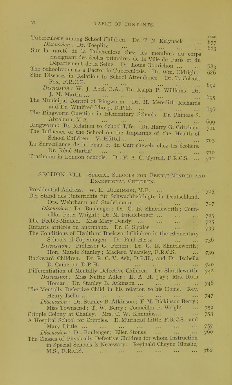 TABLE OF CONTENTS. 683 686 Tuberculosis among School Children. Dr. T. N. Kelynack 677 Discussion : Dr. Toeplitz '68 Sur la rarete de la Tuberculose chez les membres *du corps enseignant des ecoles primaires de la Ville de Paris et du ^t,- c ,^epartement de la Seine. Dr. Louis Gourichon ... The Schoolroom as a Factor in Tuberculosis. Dr. Wm Oldright Skm Diseases m Relation to School Attendance. Dr T Colcott Fox, F.R.C.P ■ g Discussion: W. J. Abel, B.A.; Dr. Ralph P. Williams • Dr J.M.Martin ' ' g The Municipal Control of Ringworm. Dr. H. Meredith Richards and Dr. Winifred Thorp, D.P.H 5q5 The Ringworm Question in Elementary Schools. Dr. Phineas S. Abraham, M.A (5g„ Ringworm : Its Relation to School Dife. Dr. Harry G. Critchley 701 The Influence of the School on the Impairing of the Health of School Children. V. Hiittel 703 I/a Surveillance de la Peau et du Cuir chevelu chez les ecoliers. Dr. Rene Martia' Trachoma in London Schools. Dr. F. A. C. Tyrrell, F.R.C.S. ... 711 SECTION VIII.—Speciai, Schools for Feeble-Minded and Exceptional Children. Presidential Address. W. H. DickinsOxV, M.P 715 Der Stand des Unterrichts fiir Schwachbefahigte in Deutschland. Drs. Wehrhann and Stadelmann ... ... ... ... 717 Discussion: Dr. Boulenger; Dr. G. E. Shuttleworth ; Coun- cillor Peter Wright; Dr. M. Friedeberger ... . . ... 725 The Feeble-Minded. Miss Mary Dendy 725 Enfants arrieres ou anormaux. Dr. C. vSigalas ... ... ... 733 The Conditions of Health of Backward Children in the Elementary Schools of Copenhagen. Dr. Paul Hertz ... ... ... 736 Discussion: Professor G. Ferreri; Dr. G. E. Shuttleworth; Hon. Maude Stanley; Macleod Yearsley, F.R.C.S. ... 739 Backward Children. Dr. R. C. V. Ash, D.P.H., and Dr. IsabeUa D. Cameron D.P.H. ... 740 Differentiation of MentaUy Defective Cliildren. Dr. Shuttleworth 742 Discussion: Miss Nettie Adler; E. A. H. Jay; Mrs. Ruth Homan ; Dr. Stanley B. Atkinson ... ... 746 The Mentally Defective Child in his relation to his Home. Rev. Henry Iselin ... ... ... ... ... ... ... 747 Discussion : Dr. Stanley B. Atkinson ; F. M. Dickinson Berry ; Miss Townsend; T. W. Berry; Councillor P. Wright ... 752 Cripple Colony at Chailey. . Mrs. C. W. Kimmins 753 A Hospital School for Cripples. E. Muirhead Little, F.R.C.S., and Mary Little 757 Discussion: Dr. Boulenger; Ellen Stones ... ... ... 760 The Classes of Physically Defective Children for whom Instruction in Special Schools is Necessary. Reginald Cheyne Elmslie, M.S., F.R.C.S 762