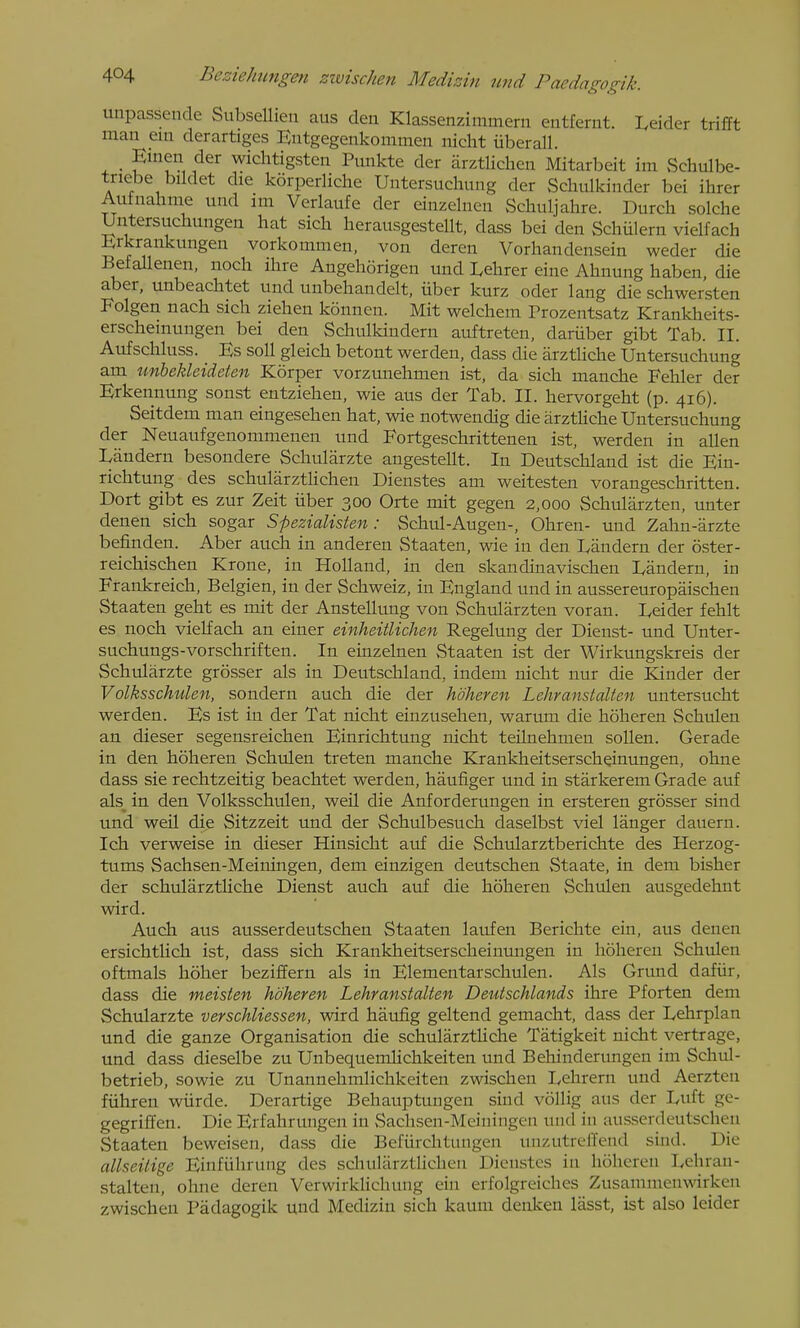 unpassende SubseUien aus deu Klassenzimmern entfernt. Leider trifft man ein derartiges Entgegenkonimen nicht iiberall. 4. • 1^^^ wichtigsten Pmikte der arztlicheii Mitarbeit im Schulbe- tnebe bildet die korperliche Untersuchung der Schulkinder bei ihrer Aufaahme und im Verlaufe der einzelnen Schuljahre. Durch solche Uritersuchungen hat sich herausgestellt, dass bei den Schulern vielfach Erkrankungen vorkommen, von deren Vorhandensein weder die Befallenen, nocli ihre Angehorigen und Lehrer eine Ahnung haben, die aber, unbeachtet und unbehandelt, iiber kurz oder lang die schwersten Folgen nach sich ziehen konnen. Mit welchem Prozentsatz Krankheits- erscheinungen bei den Schulkindern auftreten, dariiber gibt Tab. II. Aufschhiss. Es soil gleich betont werden, dass die arztliche Untersuchung am unbekleideten Korper vorzunehmen ist, da sich manche Fehler der Erkennung sonst entziehen, wie aus der Tab. II. hervorgeht (p. 416). Seitdem man eingesehen hat, wie notwendig die arztliche Untersuchung der Neuaufgenommenen und Fortgeschrittenen ist, werden in alien Landern besondere Schularzte angestellt. In Deutschlaud ist die Ein- richtung des schularztUchen Dienstes am weitesten vorangeschritten. Dort gibt es zur Zeit iiber 300 Orte mit gegen 2,000 Schularzten, unter denen sich sogar Spezialisten: Schul-Augen-, Ohren- und Zahn-arzte befinden. Aber auch in anderen Staaten, wie in den Landern der oster- reichischen Krone, in Holland, in den skandinavischen Landern, in Frankreich, Belgien, in der Schweiz, in England und in aussereuropiiischen Staaten geht es mit der Anstellung von Schularzten voran. Leider fehlt es noch vielfach an einer einheitlichen Regelung der Dienst- und Unter- suchungs-vorschriften. In einzelnen Staaten ist der Wirkungskreis der Schularzte grosser als in Deutschland, indem nicht nur die Kinder der Volksschulen, sondern auch die der hdheren Lehranstalten untersucht werden. Es ist in der Tat nicht einzusehen, warum die hoheren Schulen an dieser segensreichen Einrichtung nicht teilnehmen soUen. Gerade in den hoheren Schulen treten manche Krankheitserscheinungen, ohne dass sie rechtzeitig beachtet werden, haufiger und in starkerem Grade auf als^ in den Volksschulen, weil die Anforderungen in ersteren grosser sind und weil die Sitzzeit und der Schulbesuch daselbst viel langer dauern. Ich verweise in dieser Hinsicht auf die Schularztberichte des Herzog- tums Sachsen-Meiningen, dem einzigen deutschen Staate, in dem bisher der schularzthche Dienst auch auf die hoheren Schulen ausgedehnt wird. Auch aus ausserdeutschen Staaten laufen Berichte ein, aus denen ersichtlich ist, dass sich Kranklieitserscheinungen in hoheren Schulen oftmals hoher beziffern als in Elementarscliulen. Als Grund dafiir, dass die meisten hdheren Lehranstalten Deutschlands ihre Pforten dem Schularzte verschliessen, wird haufig geltend gemacht, dass der Lehrplan und die ganze Organisation die schularztUclie Tatigkeit nicht vertrage, und dass dieselbe zu Unbequemlichkeiten und Behinderungen im Schul- betrieb, sowie zu Unannehmlichkeiten zwischen Lehrern und Aerzten fiihren wiirde. Derartige Behauptungen sind vollig aus der L,uft ge- gegriffen. Die Erfahrungen in Sachsen-Meiningen und in ausserdeutschen Staaten beweisen, dass die Befiirchtungen unzutreffend sind. Die allseitige Einfiihrung des schularztUchen Dienstes in hoheren Lehran- stalten, ohne deren Verwirklichung ein erfolgreiches Zusammenwirken zwischen Padagogik und Medizin sich kaum denken lasst, ist also leider