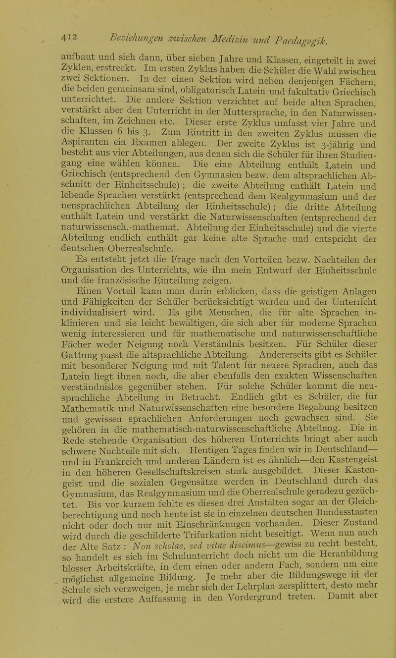 aufbaut und sich dann, iiber sieben Jahre und Klasseu, eingeteilt in zwei Zyklen, erstreckt. Im ersten Zyklus haben die Scliiiler die Wahl zwischen zwei Sektionen. In der einen Sektion wird neben denjenigen Fiichern die beiden gemeinsani sind, obligatorisch I^atein und fakultativ Griechisch unterrichtet. Die andere Sektion verziclitet auf beide alten Sprachen, verstarkt aber den Unterricht in der Muttersprache, in den Naturwissen- schaften, im Zeidinen etc. Dieser erste Zyklus umfasst vier Jahre und die Klassen 6 bis 3. Zum Eiutritt in den zweiten Zyklus mussen die Aspiranten ein Examen ablegen. Der zweite Zyklus ist 3-jahrig und besteht aus vier Abteilungen, aus denen sich die Schiiler fiir ihreu Studien- gang eine wahlen kounen. Die eine Abteilung enthalt I^atein und Griechisch (entsprechend den Gymnasien bezw. dem altsprachlichen Ab- schnitt der Einheitsschule) ; die zweite Abteilung enthalt lyatein und lebende Sprachen verstarkt (entsprechend dem Realgymnasium und der neusprachliclien Abteilung der Einheitsschule); die dritte Abteilung enthalt I^atein mid verstarkt die Naturwissenschaften (entsprechend der naturwissensch.-mathemat. Abteilung der Einheitsschule) und die vierte Abteilung endlich enthalt gar keine alte Sprache und entspricht der deutschen Oberrealschule. Es entsteht jetzt die Frage nach den Vorteilen bezw. NachteUen der Organisation des Unterrichts, wie ihn mein Entwurf der Einlieitsschide und die franzosische Einteilung zeigen. Einen Vorteil kann man darin erblicken, dass die geistigen Anlagen und Fahigkeiten der Schiiler beriicksichtigt warden und der Unterricht individuaHsiert wird. Es gibt Menschen, die fiir alte Sprachen in- klinieren und sie leicht bewaltigen, die sich aber fiir moderne Sprachen wenig interessieren und fiir mathematische und naturwissenschaftliche Facher weder Neigtmg noch Verstandnis besitzen. Fiir Schiiler dieser Gattung passt die altsprachliche Abteilung. Andererseits gibt es Schiiler mit besonderer Neigmig und mit Talent fiir neuere Sprachen, auch das Eatein liegt ihnen noch, die aber ebenfalls den exakten Wissenschaften verstandnislos gegeniiber stehen. Fiir seiche Schiiler kommt die neu- sprachliche Abteiltmg in Betracht. Endhch gibt es Schiiler, die fiir Mathematik und Naturwissenschaften eine besondere Begabung besitzen und gewissen sprachUchen Anfordervmgen noch gewachsen sind. Sie gehoren in die mathematisch-naturwissenschaftliche Abteilung. Die in Rede stehende Organisation des hoheren Unterrichts bringt aber auch schwere Nachteile mit sich. Heutigen Tages finden wir in Deutschland— und in Frankreich und anderen Eandern ist es iihnlich—den Kastengeist in den hoheren Gesellschaftskreisen stark ausgebildet. Dieser Kasten- geist und die sozialen Gegensatze werden in Deutschland durch das Gymnasium, das Realgymnasium und die Oberrealschule geradezu geziich- tet. Bis vor kurzem fehlte es diesen drei Anstalten sogar an der Gleich- berechtigung und noch heute ist sie in einzelnen deutschen Bundesstaaten nicht Oder doch nur mit Einschrankungen vorhanden. Dieser Zustand wird durch die geschilderte Trifurkation nicht beseitigt. Wenn nmi auch der Alte Satz : ]<lon scholae, sed vitae discimus—gewiss zu reclit besteht, so handelt es sich im Schulunterricht doch nicht um die Heranbildung blosser Arbeitskrafte, in dem einen oder andern Each, sondern um enie moglichst allgemeine Bildung. Je mehr aber die Bilduugswege iii der Schule sich verzweigen, je mehr sich der Lehrplan zersplittert, desto mehr wird die erstere Auffassung in den Vordergrund treten. Damit aber