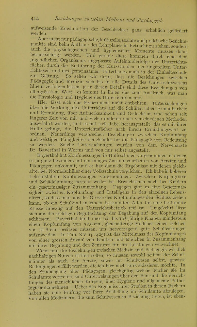 aufweisende Koedukatioii der Geschlcchter ganz erhcblich gefordert werden. ° Aber nicht nur padagogische.kulturelle.soziale und praktische Gesichts- punkte sind beim Aufbaue des I^ehrplanes in Betracht zu ziehen. sonderu auch die physiologischen und hygienisclien Momente miissen dabei berucksichtigt werden. Und gerade diese kommen durch eine dem jiigendlichen Orgauismus angepasste Aufeinanderfolge der Unterrichts- facher, durch die Einfiihrung der Kurzstunden, der ungeteilten Unter- nehtszeit und des gemeinsamen Unterbaues auch in der Einheitsschule zur Geltung. So sehen wir denn, dass die Eeziehungen zwischen Padagogik und Medizin sich bis in alle Details des Unterrichtswesens hinein verfolgen lassen, ja in diesen Details sind diese Beziehungen von allergrosstem Wert; es kommt in ihnen das zum Ausdruck, was man die Physiologie und Hygiene des Unterrichts nennt. Hier lasst sich das Experiment nicht entbehren. Untersuchungen iiber die Wirkung des Unterrichts auf die Schiiler, iiber Ermiidbarkeit und Ermiidung, iiber Aufmerksamkeit und Gedachtnis, sind schon seit langerer Zeit von mir und vielen anderen nacli verschiedenen Methoden ausgefiihrt worden, uni es hat sich dabei herausgestellt, das es mit ihrer Hiilfe gelingt, die Unterrichtsfacher nach ihrem Ermiidungswert zu ordnen. Neuerdings versprechen Beziehungen zwischen Kopfumfang und geistigen Fahigkeiten der Schiiler fiir die Padagogik von Bedeutung zu werden. Solche Untersuchungen wurden von dem Nervenarzte Dr. Bayerthal in Worms und von mir selbst angestellt. Bayerthal hat Kopfmessungen in Hiilfsschulen vorgenommen, in denen es ja ganz besonders auf ein inniges Zusammenarbeiten von Aerzten und Padagogen ankommt, und er hat dann die Ergebnisse mit denen gleich- alteriger Normalschiiler einer Volksschtde verglichen. Ich habe in hoheren Lehranstalten Kopfmessungen vorgenommen. Zwischen Korpergrosse und Schadelumfang besteht weder bei Erwachsenen noch bei Kindern ein gesetzmassiger Zusammenhang. Dagegen gibt es eine Gesetzmas- sigkeit zwischen Kopfumfang tmd Intelligenz in den einzelnen Lebens- altern, so dass man aus der Grosse des Kopfumfanges den Schluss ziehen kann, ob ein Schulkind in einem bestimmten Alter fiir eine bestimmte Klasse inbezug auf den Unterrichtsbetrieb reif ist. Umgekehrt lasst sich aus der richtigen Begutachtung der Begabung auf den Kopfumfang schUessen. Bayerthal fand, dass 9I- bis lo^-jahrige Knaben mindestens einen Kopfumfang von 52,9 cm., gleichalterige Madchen einen solchen von 51,8 cm. besitzen miissen, um hervorragend gute SchuUeistungen aufzuweiden. In Tab. XV. (p. 425) ist das Mittelmass des Kopfumfanges von einer grossen Anzahl von Knaben imd Madchen in Zusammenhang mit ihrer Begabung und den Zensuren fiir ihre Leistungen verzeiclmet. Wenn nun die Beziehungen zwischen Medizin und Padagogik wrklich nachhaltigen Nutzen stiften sollen, so miissen sowolil seitens der Schul- manner als auch der Aerzte, sowie im Schulwesen selbst, gcwisse Bedingimgen erfiillt werden, die ich hier noch kurz skizzieren mochte. In den Studiengang aller Padagogen, gleichgiiltig welche Facher sie im Schulamte vertreten, sind Unterweisungen iiber den Bau und die Verrich- tungen des menschlichen Korpers, iiber Hygiene und allgemeine Patho- logie aufzunehmen. Ueber das Ergebniss ihrer Studien in diesen Fachern haben sie eine Prufung vor ihrer Anstellung im Schulamte abzulegen. Von alien Medizinern, die zum Scliulwesen in Beziehung treten, ist eben-