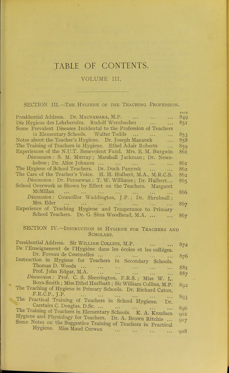 TABLE OF CONTENTS. VOLUME III. SECTION III.—TiiB Hygiene of the Teaching Profession. PAGE Presidential Address. Dr. Macnamara, M.P. ... ... ... 849 Die Hygiene des I^ehrberufes. Rudolf Wernbacher ... ... 851 Some Prevalent Diseases Incidental to the Profession of Teachers in Elementary Schools. Walter Todds ... ... ... 853 Notes about the Teacher's Hygiene. Dr. Joseph Mazanek ... S58 The Training of Teachers in Hygiene. Ethel Adair Roberts ... 859 Experiences of the N.U.T. Benevolent Fund. Mrs. E. M. Burgwin 861 Discission: S. M. Murray; Marshall Jackman; Dr. News- holme; Dr. Alice Johnson ... ... ... 861 The Hygiene of School Teachers. Dr. Duch Panyrek ... ... 863 The Care of the Teacher's Voice. H. H. Hulbert, M.A., M.R.CS. 863 Discussion: Dr. Permewan ; T. W. Williams; Dr. Hulbert... 865 School Overwork as Shown by Effect on the Teachers. Margaret McMillan ... 866 Discussion: Councillor Waddington, J.P. ; Dr. Shrubsall; Mrs. Eder 867 Experience of Teaching Hygiene and Temperance to Primary School Teachers. Dr. G. Sims Woodhead, M.A 867 SECTION IV.—Instruction in Hygiene for Teachers and SCH01.ARS. Presidential Address. Sir William Coi<uns, M.P. De I'Enseignement de I'Hygiene dans les ecoles et les colleges Dr. Foveau de Courmelles ... Instruction in Hygiene for Teachers in Secondary Schools Thomas D. Woods Prof. John Edgar, M.A \\\ Discussion: Prof. C. S. Sherrington, F.R.S.; Miss' W. I^ Boys-Smith; Miss Ethel Hurlbatt; Sir William Collins, M.P The Teaching of Hygiene in Primary Schools. Dr. Richard Caton F.R.C.P., J.P. .The Practical Training of Teachers in Schoorkygiene Dr Carstairs C. Douglas, D.Sc The Training of Teachers in Elementary Schools, k. A Knudsen Hygiene and Physiology for Teachers. Dr. A. Brown Ritchie Some Notes on the Suggestive Training of Teachers in Practical Hygiene. Miss Maud Curwen 873 876 881 887 893 893 896 901 907 908