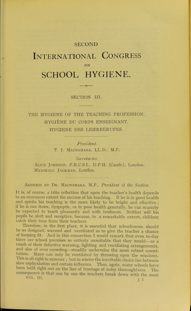 International Congress ON SCHOOL HYGIENE. SECTION III. THE HYGIENE OF THE TEACHING PROFESSION. HYGIENE DU CORPS ENSEIGNANT. HYGIENE DES LEHRBERUFES. President. T. J. Macnamara, EL.D., M.P. Seci'etaries. Alice Johnson, F.R.C.S.I., D.P.H. (Camb.), London. Marshall Jackman, London. Address by Dr. Macnamara, M.P., President of the Section. It is, of course, a trite reflection that upon the teacher's health depends to an enormous extent the success of his teaching. If he is in good health and spirits his teaching is the more likely to be bright and effective ; if he is run down, dyspeptic, or in poor health generally, he can scarcely be expected to teach pleasantly and with freshness. Neither wiU his pupils be alert and receptive, because, to a remarkable extent, children catch their tone from their teachers. Therefore, in the first place, it is essential that schoolrooms should be so designed, warmed and ventilated as to give the teacher a chance of keeping fit. And in this connection I would remark that even to-day there are school premises so entirely unsuitable that they would as a result of their defective warming, lighting and ventilating arrangements, and also of over crowding—steadily undermine the most robust consti- tution. Many can only be ventilated by throwing open the windows. This IS all right in summer ; but in winter the inevitable choice lies between slow asphyxiation and certain influenza. Then, again, many schools have been buUt right out on the line of frontage of noisy thoroughfares The consequence is that one by one the teachers break down with the most VOL. m. ^ J.