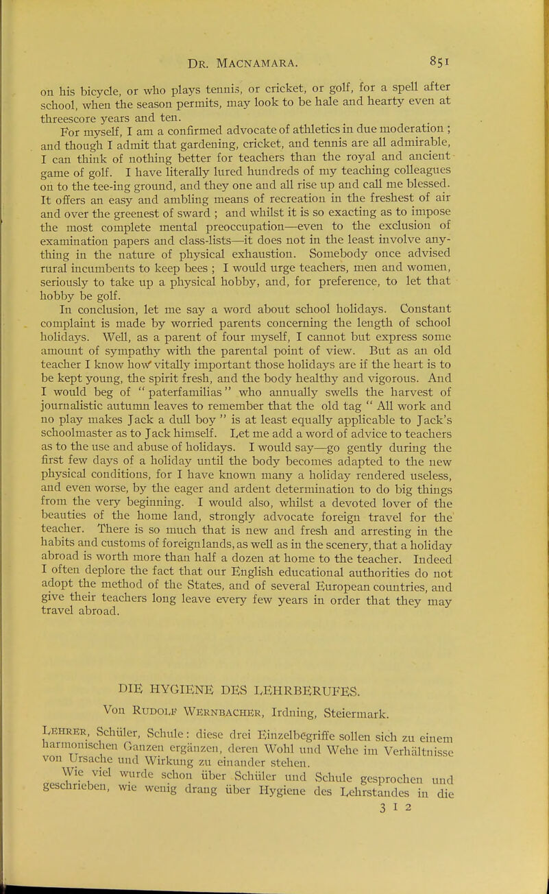 on his bicycle, or who plays tennis, or cricket, or golf, for a spell after school, when the season permits, may look to be hale and hearty even at threescore years and ten. For myself, I am a confirmed advocate of athletics in due moderation ; and though I admit that gardening, cricket, and tennis are all admirable, I can think of nothing better for teachers than the royal and ancient game of golf. I have literally lured hundreds of my teaching colleagues on to the tee-ing ground, and they one and all rise up and call me blessed. It offers an easy and ambling means of recreation in the freshest of air and over the greenest of sward ; and whilst it is so exacting as to impose the most complete mental preoccupation—even to the exclusion of examination papers and class-lists—it does not in the least involve any- thing in the nature of physical exhaustion. Somebody once advised rural incumbents to keep bees ; I would urge teachers, men and women, seriously to take up a physical hobby, and, for preference, to let that hobby be golf. In conclusion, let me say a word about school holidays. Constant complaint is made by worried parents concerning the length of school holidays. Well, as a parent of four myself, I cannot but express some amount of sympathy with the parental point of view. But as an old teacher I know how* vitally important those holidays are if the heart is to be kept young, the spirit fresh, and the body healthy and vigorous. And I would beg of  paterfamilias who annually swells the harvest of journalistic autumn leaves to remember that the old tag  All work and no play makes Jack a dull boy  is at least equally applicable to Jack's schoolmaster as to Jack himself. I,et me add a word of advice to teachers as to the use and abuse of holidays. I would say—go gently during the first few days of a holiday until the body becomes adapted to the new physical conditions, for I have known many a holiday rendered useless, and even worse, by the eager and ardent determination to do big things from the very beginning. I would also, whilst a devoted lover of the beauties of the home land, strongly advocate foreign travel for the' teacher. There is so much that is new and fresh and arresting in the habits and customs of foreignlands, as well as in the scenery, that a holiday abroad is worth more than half a dozen at home to the teacher. Indeed I often deplore the fact that our English educational authorities do not adopt the method of the States, and of several European countries, and give their teachers long leave every few years in order that they may travel abroad. DIE HYGIENE DES LEHRBERUFES. Von RuDOLJ? Wernbacher, Irdning, Steiermark. LEHRER, Schiller, Schule: diese drei Einzelbegriffe sollen sich zu einem tiarmonischen Cxanzen crgan/.en, deren Wohl und Wehc im Verhaltnisse von Ursache und Wirkung zu einander stehen. Wie viel wurde schon iiber Schiiler und Schule gesprochen und geschnebcn, wie wenig drang iiber Hygiene des I.ehrstandcs in die 3 I 2
