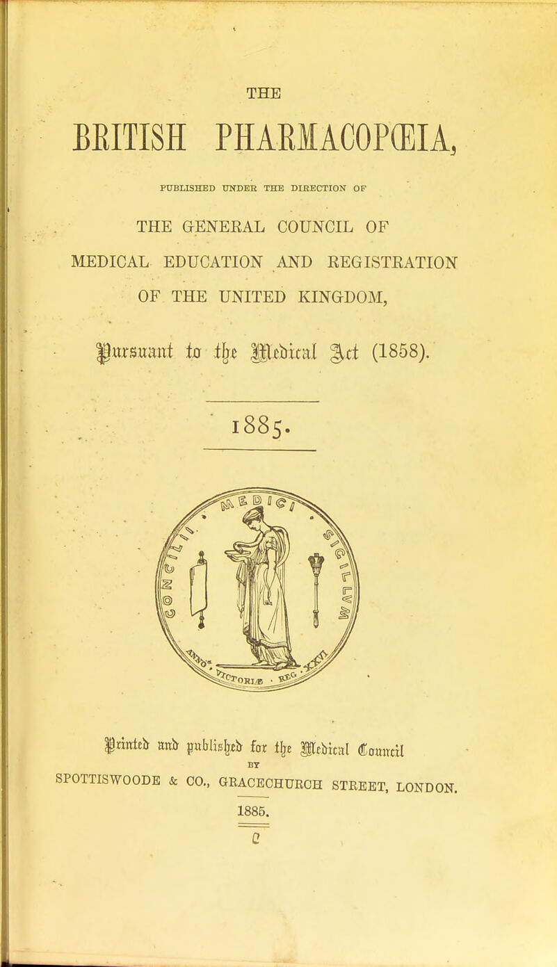 THE BRITISH PHARIACOPCEIA, PUBLISHED DXDEK THE DIRECTION OF THE aENEKAL COUNCIL OF MEDICAL EDUCATION AND REGISTRATION OF THE UNITED KINGDOM, '§mmmt to tfj^ Sl^bital %d (1858). 1885. Irinleh anJr publis^fb far tlje ilcbical ComrtH BY SPOTTISWOODE k CO., GRACECHURCH STREET. LONDON. 1885.