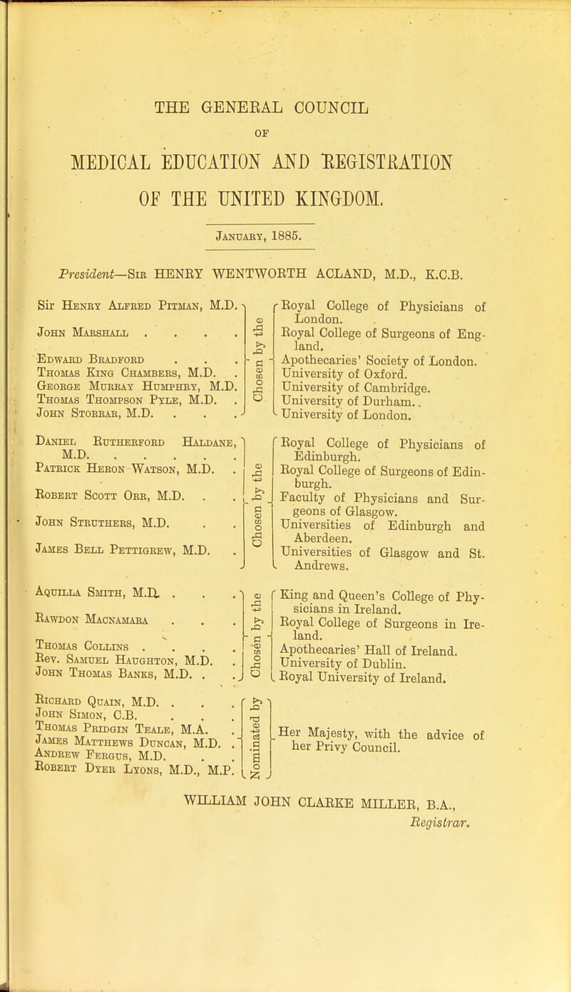 THE GENEEAL COUNCIL OF MEDICAL EDUCATION AND HEGISTmiON Of THE UNITED KINGDOM. Januaby, 1885. President—Sib. HENEY WENTWOETH ACLAND, M.D., K.C.B. Sir Henry Alfred Pitman, M.D a) .£3 O a O John Marshall .... Edward Bradford Thomas King Chambers, M.D. George Murray Humphry, M.D. Thomas Thompson Pyle, M.D. John Storrar, M.D. Daniel Eutherford Haldane, M.D Patrick Heron Watson, M.D. EoBERT Scott Orr, M.D. John Strdthers, M.D. James Bell Pettigrew, M.D. Aquilla Smith, M.H . Eawdon Macnamara Thomas Collins .... Eev. Samuel Haughton, M.D. John Thomas Banks, M.D. . ElCHARD QUAIN, M.D. . John Simon, C.B. Thomas Pridgin Teale, M.A. ] James Matthews Duncan, M.D. .' Andrew Fergus, M.D. . . „ Egbert Dyer Lyons, M.D., M.P. (_ ^ -Eoyal College of Physicians of London. Eoyal College of Surgeons of Eng- land. Apothecaries' Society of London. University of Oxford. University of Cambridge. University of Durham.. University of London. 'Eoyal College of Physicians of Edinburgh. Eoyal College of Surgeons of Edin- burgh. Faculty of Physicians and Sur- geons of Glasgow. Universities of Edinburgh and Aberdeen. Universities of Glasgow and St. Andrews. » r King and Queen's College of Phy- 5 sicians in Ireland. ^ I Eoyal College of Surgeons in Ire- o land. Apothecaries' Hall of Ireland. University of Dublin. ^ l Eoyal University of Ireland. a Her Majesty, with the advice of her Privy Council. WILLIAM JOHN CLAEKE MILLEE, B.A., Registrar.