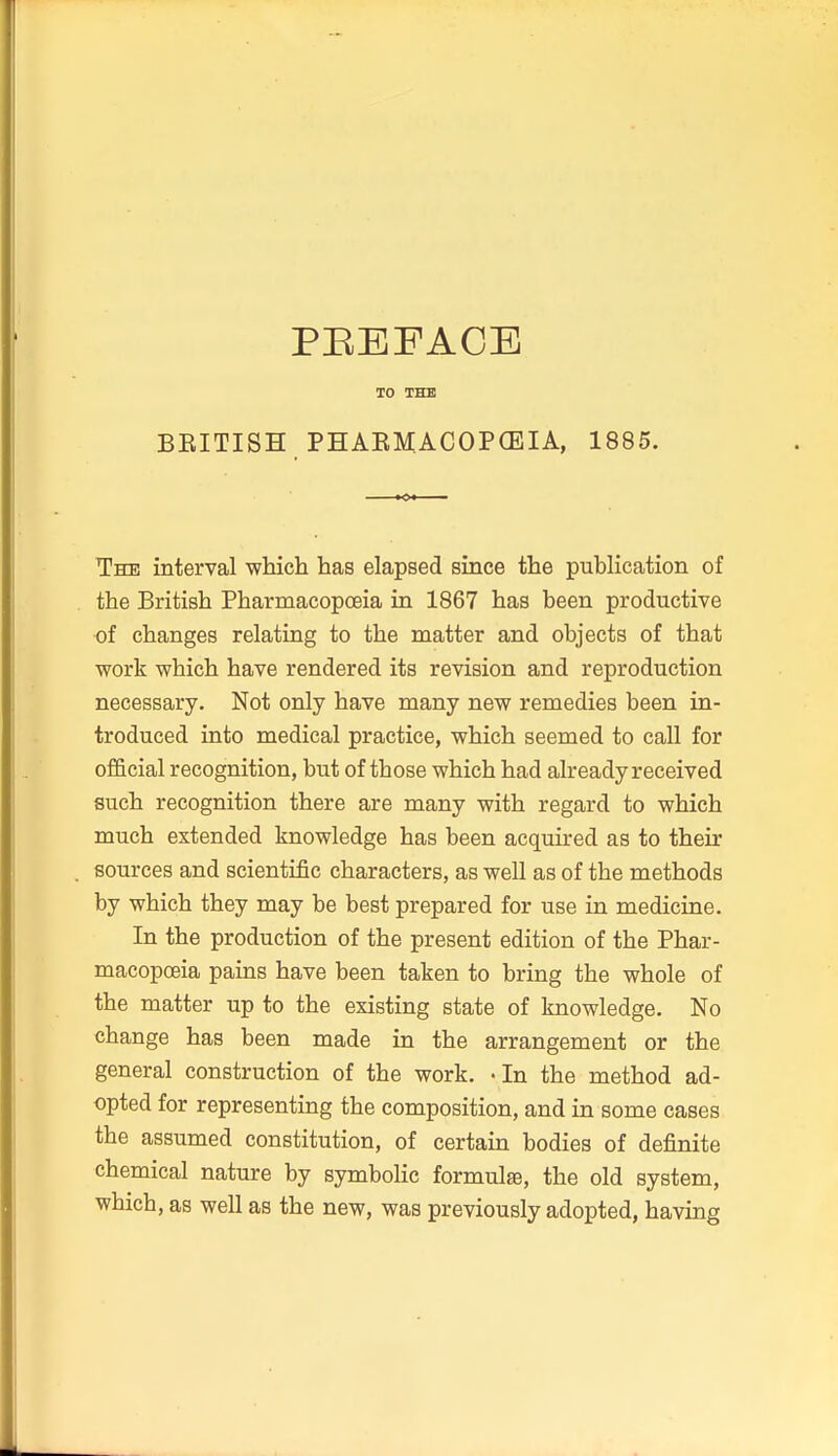 TO THB BEITISH PHAEMACOPCEIA, 1885. The interval which has elapsed since the publication of the British Pharmacopoeia in 1867 has been productive of changes relating to the matter and objects of that work which have rendered its revision and reproduction necessary. Not only have many new remedies been in- troduced into medical practice, which seemed to call for official recognition, but of those which had already received such recognition there are many with regard to which much extended knowledge has been acquired as to their sources and scientific characters, as well as of the methods by which they may be best prepared for use in medicine. In the production of the present edition of the Phar- macopoeia pains have been taken to bring the whole of the matter up to the existing state of knowledge. No change has been made in the arrangement or the general construction of the work. • In the method ad- opted for representing the composition, and in some cases the assumed constitution, of certain bodies of definite chemical nature by symboHc formulae, the old system, which, as well as the new, was previously adopted, having