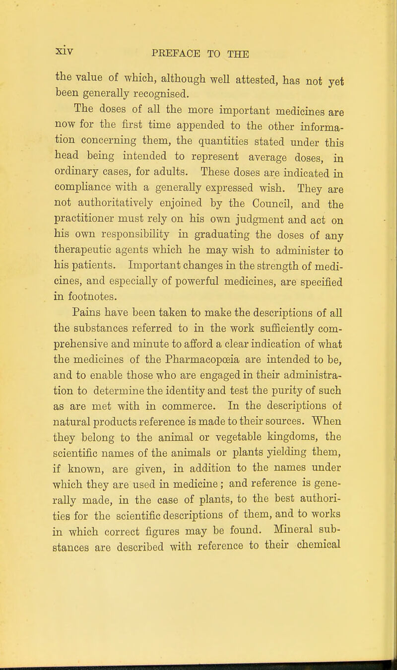 the value of which, although well attested, has not yet been generally recognised. The doses of all the more important medicines are now for the first time appended to the other informa- tion concernmg them, the quantities stated under this head being intended to represent average doses, in ordinary cases, for adults. These doses are indicated in compHance with a generally expressed wish. They are not authoritatively enjoined by the Council, and the practitioner must rely on his own judgment and act on his own responsibility in graduating the doses of any therapeutic agents which he may wish to administer to his patients. Important changes in the strength of medi- cines, and especially of powerful medicines, are specified in footnotes. Pains have been taken to make the descriptions of all the substances referred to in the work sufficiently com- prehensive and minute to afford a clear indication of what the medicines of the Pharmacopoeia are intended to be, and to enable those who are engaged in their administra- tion to determine the identity and test the purity of such as are met with in commerce. In the descriptions of natural products reference is made to their sources. When they belong to the animal or vegetable kingdoms, the scientific names of the animals or plants yielding them, if known, are given, in addition to the names under which they are used in medicine; and reference is gene- rally made, in the case of plants, to the best authori- ties for the scientific descriptions of them, and to works in which correct figures may be found. Mineral sub- stances are described with reference to their chemical