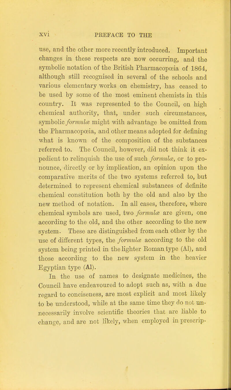 use, and the other more recently introduced. Important changes in these respects are now occurring, and the symboKc notation of the British Pharmacopoeia of 1864, although still recognised in several of the schools and various elementary v^orks on chemistry, has ceased to be used by some of the most eminent chemists in this country. It was represented to the Council, on high chemical authority, that, under such circumstances, sjmholic formulas might with advantage be omitted from the Pharmacopoeia, and other means adopted for defining what is known of the composition of the substances referred to. The Council, however, did not think it ex- pedient to relinquish the use of such formulce, or to pro- nounce, directly or by implication, an opinion upon the comparative merits of the two systems referred to, but determined to represent chemical substances of definite chemical constitution both by the old and also by the new method of notation. In all cases, therefore, where chemical symbols are used, two formulce are given, one according to the old, and the other according to the new system. These are distinguished from each other by the use of different types, the formulce according to the old system being printed in the lighter Eomantype (Al), and those according to the new system in the heavier Egyptian type (Al). In the use of names to designate medicines, the Council have endeavoured to adopt such as, with a due regard to conciseness, are most explicit and most likely to be understood, while at the same time they do not un- necessarily involve scientific theories that are liable to change, and are not likely, when employed in prescrip- 4