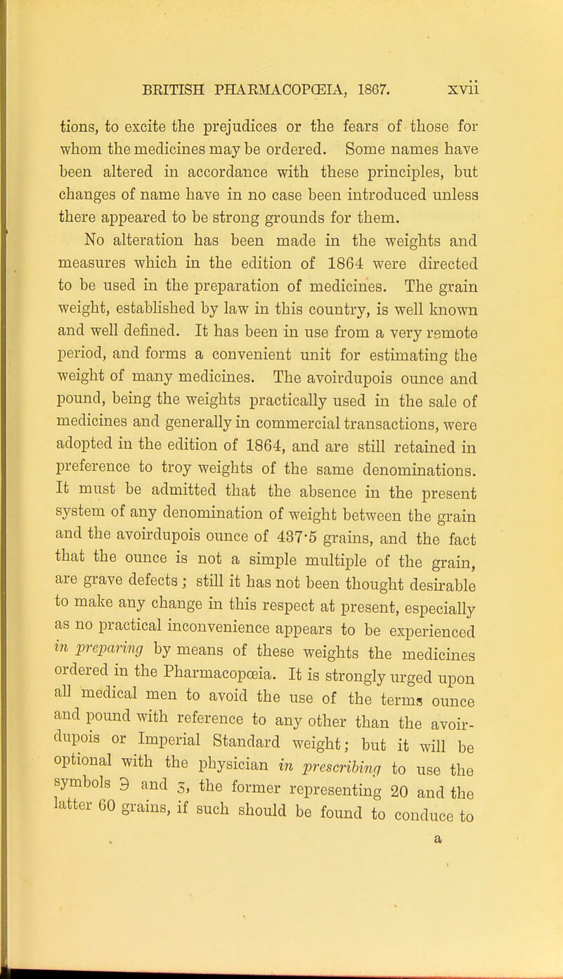 tions, to excite the prejudices or the fears of those for whom the medicines may be ordered. Some names have been altered in accordance with these principles, but changes of name have in no case been introduced unless there appeared to be strong grounds for them. No alteration has been made in the weights and measures which in the edition of 1864 were directed to be used in the preparation of medicines. The grain weight, esttiblished by law in this country, is well known and well defined. It has been in use from a very remote period, and forms a convenient unit for estimating the weight of many medicines. The avoirdupois ounce and pound, being the weights practically used in the sale of medicuaes and generally in commercial transactions, were adopted in the edition of 1864, and are still retained in preference to troy weights of the same denominations. It must be admitted that the absence in the present system of any denomination of weight between the grain and the avoirdupois ounce of 437-5 grains, and the fact that the ounce is not a simple multiple of the grain, are grave defects ; still it has not been thought desh-able to make any change in this respect at present, especially as no practical inconvenience appears to be experienced in preparing by means of these weights the medicines ordered in the Pharmacopoeia. It is strongly urged upon all medical men to avoid the use of the terms ounce and pound with reference to any other than the avoir- dupois or Imperial Standard weight; but it will be optional with the physician in prescribing to use the symbols 9 and 3, the former representing 20 and the latter 60 grains, if such should be found to conduce to a