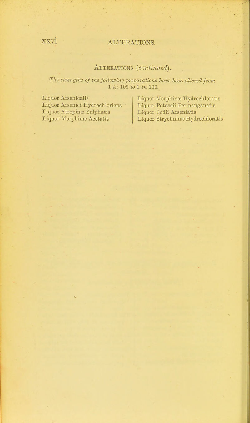 Altebations (continued). The strengths of the following prejparations have been altered from 1 in i09 io 1 in 100. Liquor Arsenical] s Liquor Morphinae Hydrocliloratis Liquor Arsenici HydrocUoricus Liquor Potassii Permanganatis Liquor Atropine Sulphatis Liquor Sodii Arseniatis Liquor Morphince Acetatis Liquor Strychninfe Hydrochloratis