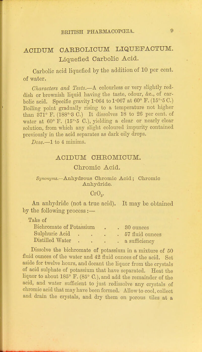 AOIDUM OABBOLIOUM LIQUEFAOTUM. Liquefied Carbolic Acid. Carbolic acid liquefied by the addition of 10 per cent, of water. Characters and Tests.—A. colourless or very slightly red- dish or brownish Hquid having the taste, odour, &c., of car- bohc acid. Specific gravity 1-064 to 1-067 at 60° F. (15°-5 0.) Boilmg point gradually rising to a temperature not higher than 371° F. (188°-3 0.) It dissolves 18 to 26 per cent, of water at 60° F. (15°-5 C), yielding a clear or nearly clear solution, from which any slight coloured impurity contained previously in the acid separates as dark oily drops. Dose.—1 to 4 minims. ACIDUM OHROMICUM. Chromic Acid. Synonyms.—Anhydrous Ohromic Acid; Chromic Anhydride. Cr03. An anhydride (not a true acid). It may be obtained by the following process :— Take of Bichromate of Potassium . . 30 ounces Sulphuric Acid . . . .57 fluid ounces Distilled Water .... a sufficiency Dissolve the bichromate of potassium in a mixture of 50 fluid ounces of the water and 42 fluid ounces of the acid. Set aside for twelve hours, and decant the Uquor from the crystals of acid sulphate of potassium that have separated. Heat the Uquor to about 185° F. (85° C), and add the remainder of the acid, and water sufiicient to just redissolve any crystals of chromic acid that may have been formed. Allow to cool, collect and drain the crystals, and dry them on porous tiles at a