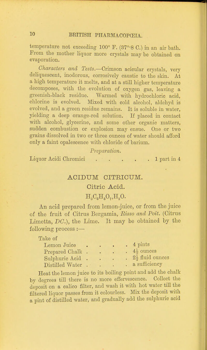 temperature not exceeding 100° F. (37°-8 C.) in an air bath. From the mother Hquor more crystals may be obtained on evaporation. Characters and Tests.—Crimson acicular crystals, very deliquescent, inodorous, corrosively caustic to the skin. At a high temperature it melts, and at a still higher temperature decomposes, with the evolution of oxygen gas, leaving a greenish-black residue. Warmed witla hydrochloric acid, chlorine is evolved. Mixed with cold alcohol, aldehyd is evolved, and a green residue remains. It is soluble in water, yielding a deep orange-red solution. If placed in contact with alcohol, glycerine, and some other organic matters, sudden combustion or explosion may ensue. One or two grains dissolved in two or three ounces of water should afford only a faint opalescence with chloride of barium. Pre;paration. Liquor Acidi Chromici 1 part in 4 AOIDUM OITRICUM. Citric Acid. An acid prepared from lemon-juice, or from the juice of the fruit of Citrus Bergamia, Risso and Poit. (Citrus Limetta, DC), the Lime. It may be obtained by the following process :— Take of Lemon Juice . . . .4 pints Prepared Chalk . . . .4^ omices Sulphuric Acid . . . . 2^ fluid ounces Distilled Water . . . .a sufficiency Heat the lemon juice to its boiling point and add the chalk by degrees till there is no more effervescence. Collect the deposit on a cahco filter, and wash it with hot water till the filtered liquor passes from it colourless. Mix the deposit with a pint of distilled water, and gradually add the sulphuric acid