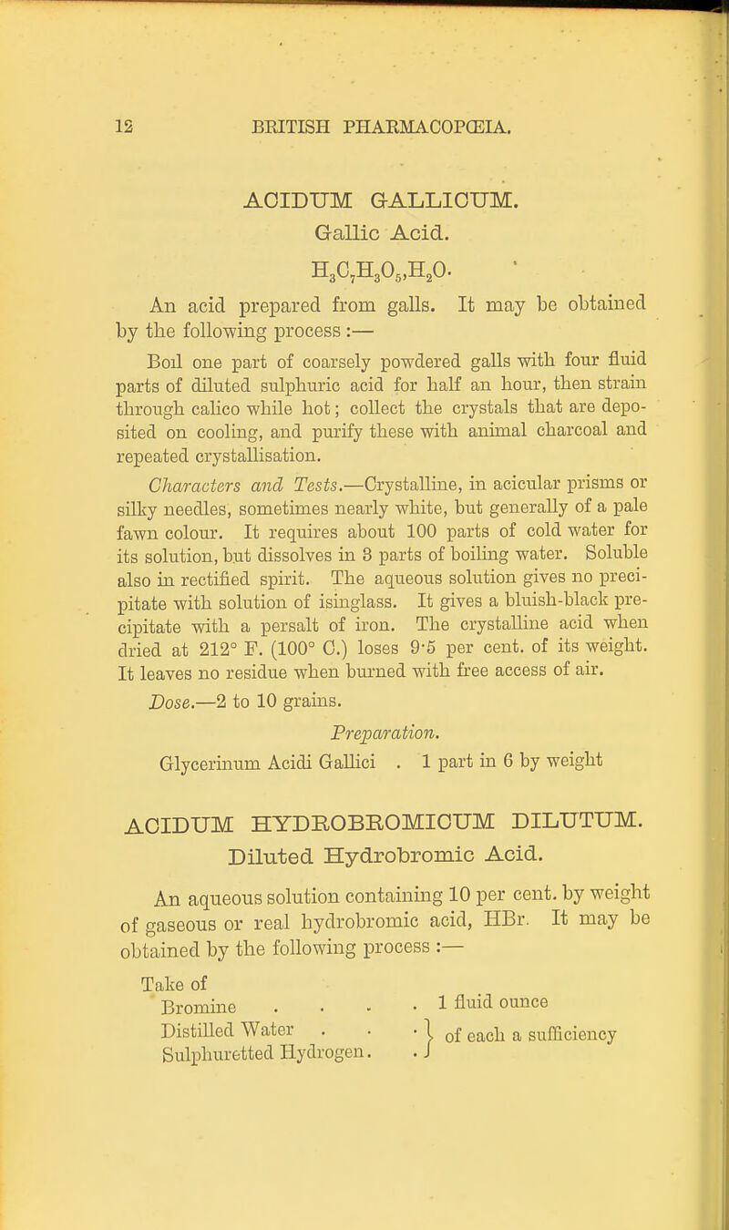 AOIDUM G-ALLIOUM. Gallic Acid. H3C,H305,H20- All acid prepared from galls. It may be obtained by the following process :— Boil one part of coarsely powdered galls with four fluid parts of dUuted sulphuric acid for half an hour, then strain through calico while hot; collect the crystals that are depo- sited on cooling, and purify these with animal charcoal and repeated crystallisation. Characters and Tests.—Crystalline, in acicular prisms or silky needles, sometimes nearly white, but generally of a pale fawn colour. It requires about 100 parts of cold water for its solution, but dissolves in 8 parts of boihng water. Soluble also in rectified spirit. The aqueous solution gives no i^reci- pitate with solution of isinglass. It gives a bluish-black pre- cipitate with a persalt of iron. The crystalline acid when dried at 212° F. (100° C.) loses 9-5 per cent, of its weight. It leaves no residue when burned with free access of air. Dose.—2 to 10 grains. Glycerinum Acidi GaUici . 1 part in 6 by weight AOIDUM HYDROBROMIOUM DILUTUM. Diluted Hydrobromic Acid. An aqueous solution containing 10 per cent, by weight of gaseous or real hydrobromic acid, HBr. It may be obtained by the following process :— Take of Bromine .... 1 fluid ounce Distilled Water . . • 1 q£ e^ch a sufficiency Sulphuretted Hydrogen. .J Preparation.