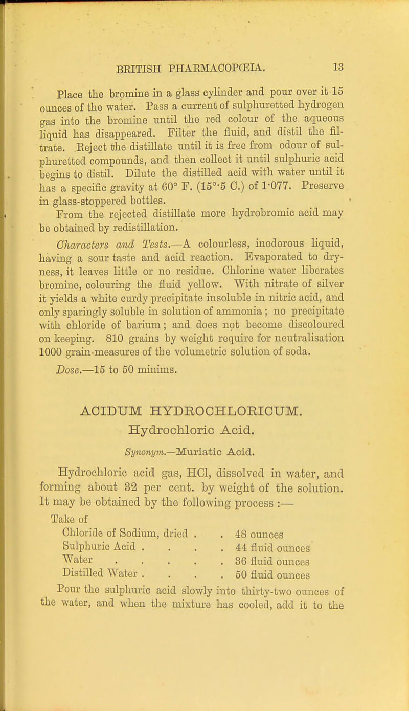 Place the bromine in a glass cylinder and pour over it 15 ounces of the water. Pass a current of sulphuretted hydrogen gas into the bromine until the red colour of the aqueous Uquid has disappeared. Filter the fluid, and distil the fil- trate. Reject the distillate until it is free fi-om odour of sul- phuretted compounds, and then collect it until sulphuric acid beguis to distil. Dilute the distilled acid with water until it has a specific gravity at 60° F. (15°-5 0.) of 1-077. Preserve in glass-atoppered bottles. From the rejected distillate more hydrobromic acid may be obtained by redistillation. Characters arid Tests.—A colourless, inodorous liquid, having a sour taste and acid reaction. Evaporated to dry- ness, it leaves little or no residue. Chlorine water liberates bromine, colouring the fluid yellow. With nitrate of silver it yields a white curdy precipitate insoluble in nitric acid, and only sparingly soluble in solution of ammonia ; no precipitate ■with chloride of barium; and does not become discoloured on keeping. 810 grains by weight require for neutralisation 1000 grain-measures of the volumetric solution of soda. Dose.—15 to 50 minims. AOIDUM HYDROOHLORICUM. Hydrochloric Acid. Synonym.—Muriatic Acid. Hydrochloric acid gas, HCl, dissolved in water, and forming about 32 per cent, by weight of the solution. It may be obtained by the following process :— Take of Chloride of Sodium, dried . . 48 ounces Sulphuric Acid . . . .44 fluid ounces' Water 36 fluid ounces Distilled Water . . . .50 fluid ounces Pour the sulphuric acid slowly into thirty-two ounces of the water, and when the mixture has cooled, add it to the